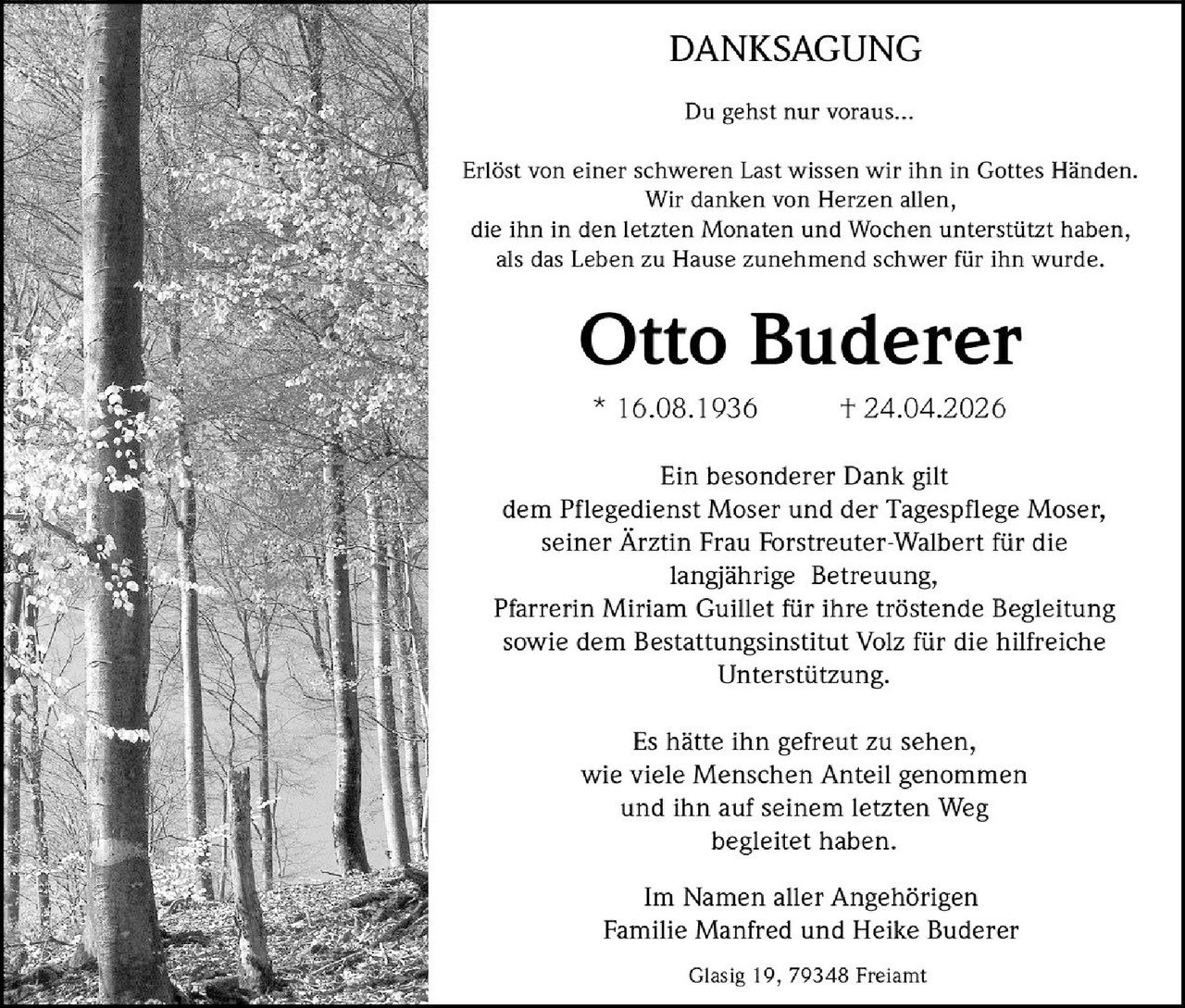 <p>DANKSAGUNG</p><p>Du gehst nur voraus...</p><p>Erlöst von einer schweren Last wissen wir ihn in Gottes Händen. Wir danken von Herzen allen, die ihn in den letzten Monaten und Wochen unterstützt haben, als das Leben zu Hause zunehmend schwer für ihn wurde.</p><p><strong>Otto Buderer</strong></p><p>* 16.08.1936 † 24.04.2026</p><p>Ein besonderer Dank gilt dem Pflegedienst Moser und der Tagespflege Moser, seiner Ärztin Frau Forstreuter-Walbert für die langjährige Betreuung, Pfarrerin Miriam Guillet für ihre tröstende Begleitung sowie dem Bestattungsinstitut Volz für die hilfreiche Unterstützung.</p><p>Es hätte ihn gefreut zu sehen, wie viele Menschen Anteil genommen und ihn auf seinem letzten Weg begleitet haben.</p><p>Im Namen aller Angehörigen<br>Familie Manfred und Heike Buderer</p><p>Glasig 19, 79348 Freiamt</p>