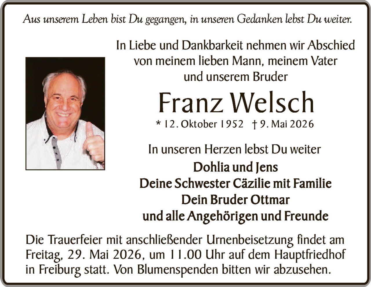 <p><i>Aus unserem Leben bist Du gegangen, in unseren Gedanken lebst Du weiter.</i></p><p>In Liebe und Dankbarkeit nehmen wir Abschied von meinem lieben Mann, meinem Vater und unserem Bruder</p><p><strong>Franz Welsch</strong><br>* 12. Oktober 1952 † 9. Mai 2026</p><p>In unseren Herzen lebst Du weiter<br><strong>Dohlia und Jens</strong><br><strong>Deine Schwester Cäzilie mit Familie</strong><br><strong>Dein Bruder Ottmar</strong><br>und alle Angehörigen und Freunde</p><p>Die Trauerfeier mit anschließender Urnenbeisetzung findet am Freitag, 29. Mai 2026, um 11.00 Uhr auf dem Hauptfriedhof in Freiburg statt. Von Blumenspenden bitten wir abzusehen.</p>