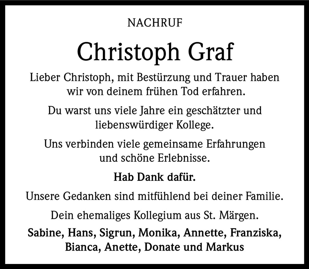 <p><strong>NACHRUF</strong></p><p><strong>Christoph Graf</strong></p><p>Lieber Christoph, mit Bestürzung und Trauer haben wir von deinem frühen Tod erfahren.</p><p>Du warst uns viele Jahre ein geschätzter und liebenswürdiger Kollege.</p><p>Uns verbinden viele gemeinsame Erfahrungen und schöne Erlebnisse.</p><p><strong>Hab Dank dafür.</strong></p><p>Unsere Gedanken sind mitfühlend bei deiner Familie.</p><p>Dein ehemaliges Kollegium aus St. Märgen.</p><p><strong>Sabine, Hans, Sigrun, Monika, Annette, Franziska, Bianca, Anette, Donate und Markus</strong></p>
