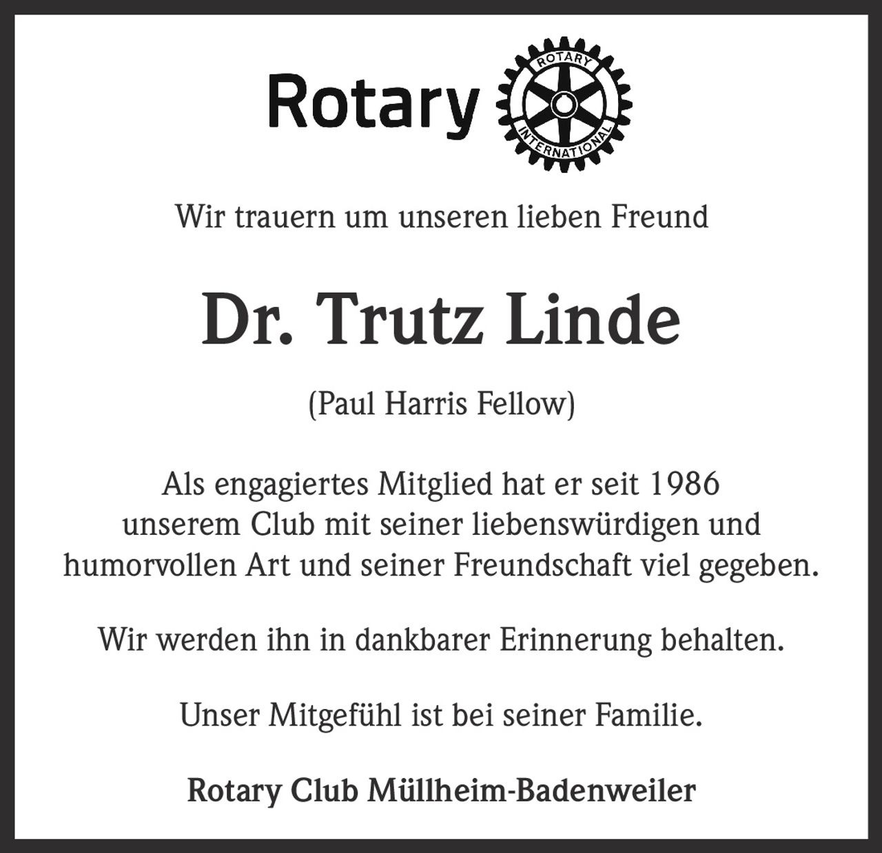 <p>Wir trauern um unseren lieben Freund<br><br><strong>Dr. Trutz Linde</strong><br>(Paul Harris Fellow)<br><br>Als engagiertes Mitglied hat er seit 1986<br>unserem Club mit seiner liebenswürdigen und<br>humorvollen Art und seiner Freundschaft viel gegeben.<br><br>Wir werden ihn in dankbarer Erinnerung behalten.<br><br>Unser Mitgefühl ist bei seiner Familie.<br><br><strong>Rotary Club Müllheim-Badenweiler</strong></p>