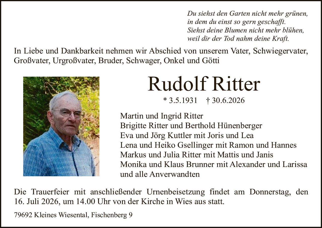 <p><i>Du siehst den Garten nicht mehr grünen,<br/>in dem du einst so gern geschafft.<br/>Siehst deine Blumen nicht mehr blühen,<br/>weil dir der Tod nahm deine Kraft.</i></p>

<p>In Liebe und Dankbarkeit nehmen wir Abschied von unserem Vater, Schwiegervater, Großvater, Urgroßvater, Bruder, Schwager, Onkel und Götti</p>

<p><strong>Rudolf Ritter</strong><br/>* 3.5.1931 † 30.6.2026</p>

<p>Martin und Ingrid Ritter<br/>Brigitte Ritter und Berthold Hünenberger<br/>Eva und Jörg Kuttler mit Joris und Lea<br/>Lena und Heiko Gsellinger mit Ramon und Hannes<br/>Markus und Julia Ritter mit Mattis und Janis<br/>Monika und Klaus Brunner mit Alexander und Larissa<br/>und alle Anverwandten</p>

<p>Die Trauerfeier mit anschließender Urnenbeisetzung findet am Donnerstag, den 16. Juli 2026, um 14.00 Uhr von der Kirche in Wies aus statt.</p>

<p>79692 Kleines Wiesental, Fischenberg 9</p>