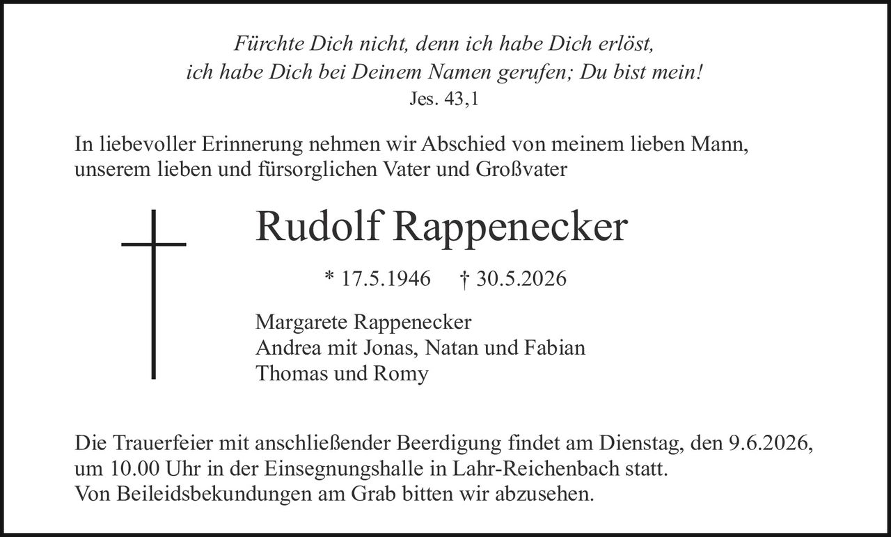 <p><i>Fürchte Dich nicht, denn ich habe Dich erlöst, ich habe Dich bei Deinem Namen gerufen; Du bist mein!</i><br>Jes. 43,1</p>

<p>In liebevoller Erinnerung nehmen wir Abschied von meinem lieben Mann, unserem lieben und fürsorglichen Vater und Großvater</p>

<p><strong>Rudolf Rappenecker</strong><br>* 17.5.1946     † 30.5.2026</p>

<p>Margarete Rappenecker<br>Andrea mit Jonas, Natan und Fabian<br>Thomas und Romy</p>

<p>Die Trauerfeier mit anschließender Beerdigung findet am Dienstag, den 9.6.2026, um 10.00 Uhr in der Einsegnungshalle in Lahr-Reichenbach statt.<br>Von Beileidsbekundungen am Grab bitten wir abzusehen.</p>