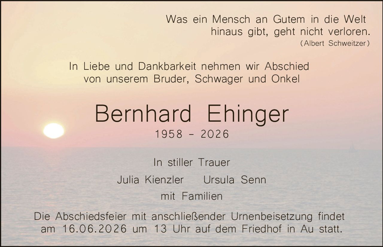 <p>Was ein Mensch an Gutem in die Welt hinaus gibt, geht nicht verloren. (Albert Schweitzer)</p><p>In Liebe und Dankbarkeit nehmen wir Abschied von unserem Bruder, Schwager und Onkel</p><p><strong>Bernhard Ehinger</strong><br>1958 – 2026</p><p>In stiller Trauer<br>Julia Kienzler   Ursula Senn<br>mit Familien</p><p>Die Abschiedsfeier mit anschließender Urnenbeisetzung findet am 16.06.2026 um 13 Uhr auf dem Friedhof in Au statt.</p>