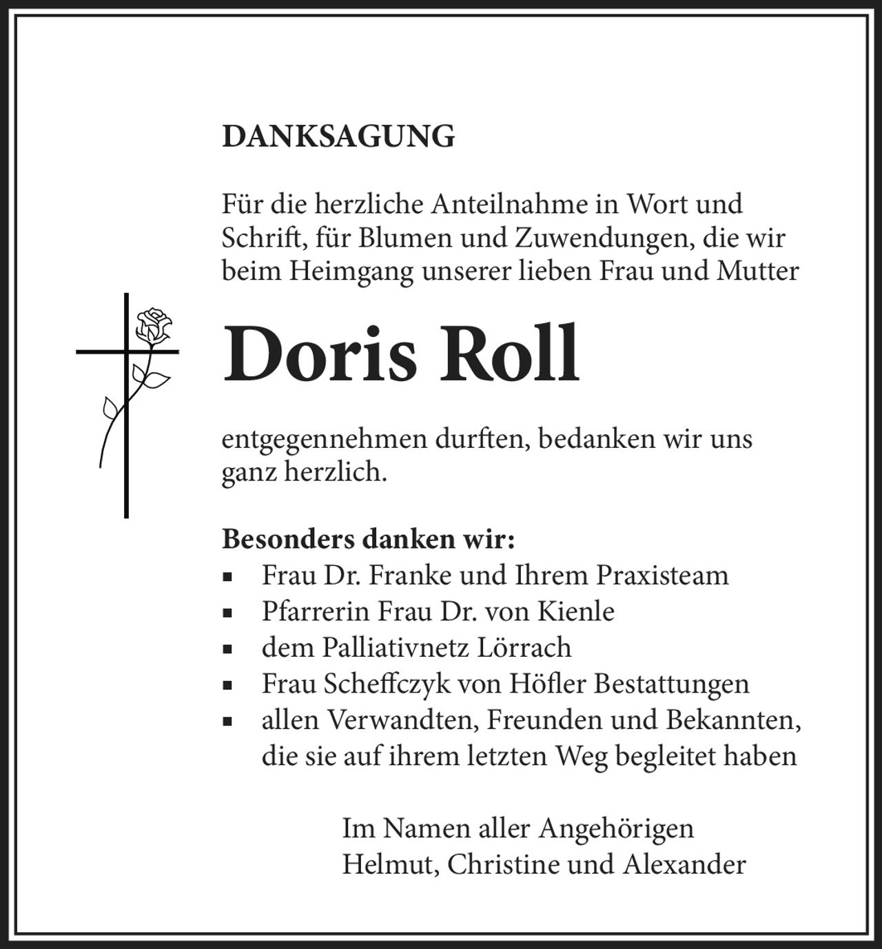 <p>DANKSAGUNG</p><p>Für die herzliche Anteilnahme in Wort und <br>Schrift, für Blumen und Zuwendungen, die wir <br>beim Heimgang unserer lieben Frau und Mutter <br><strong>Doris Roll</strong></p><p>entgegennehmen durften, bedanken wir uns <br>ganz herzlich.</p><p><strong>Besonders danken wir:</strong><br>Frau Dr. Franke und Ihrem Praxisteam<br>Pfarrerin Frau Dr. von Kienle<br>dem Palliativnetz Lörrach<br>Frau Scheffczyk von Höfler Bestattungen<br>allen Verwandten, Freunden und Bekannten, <br>die sie auf ihrem letzten Weg begleitet haben</p><p>Im Namen aller Angehörigen<br>Helmut, Christine und Alexander</p>