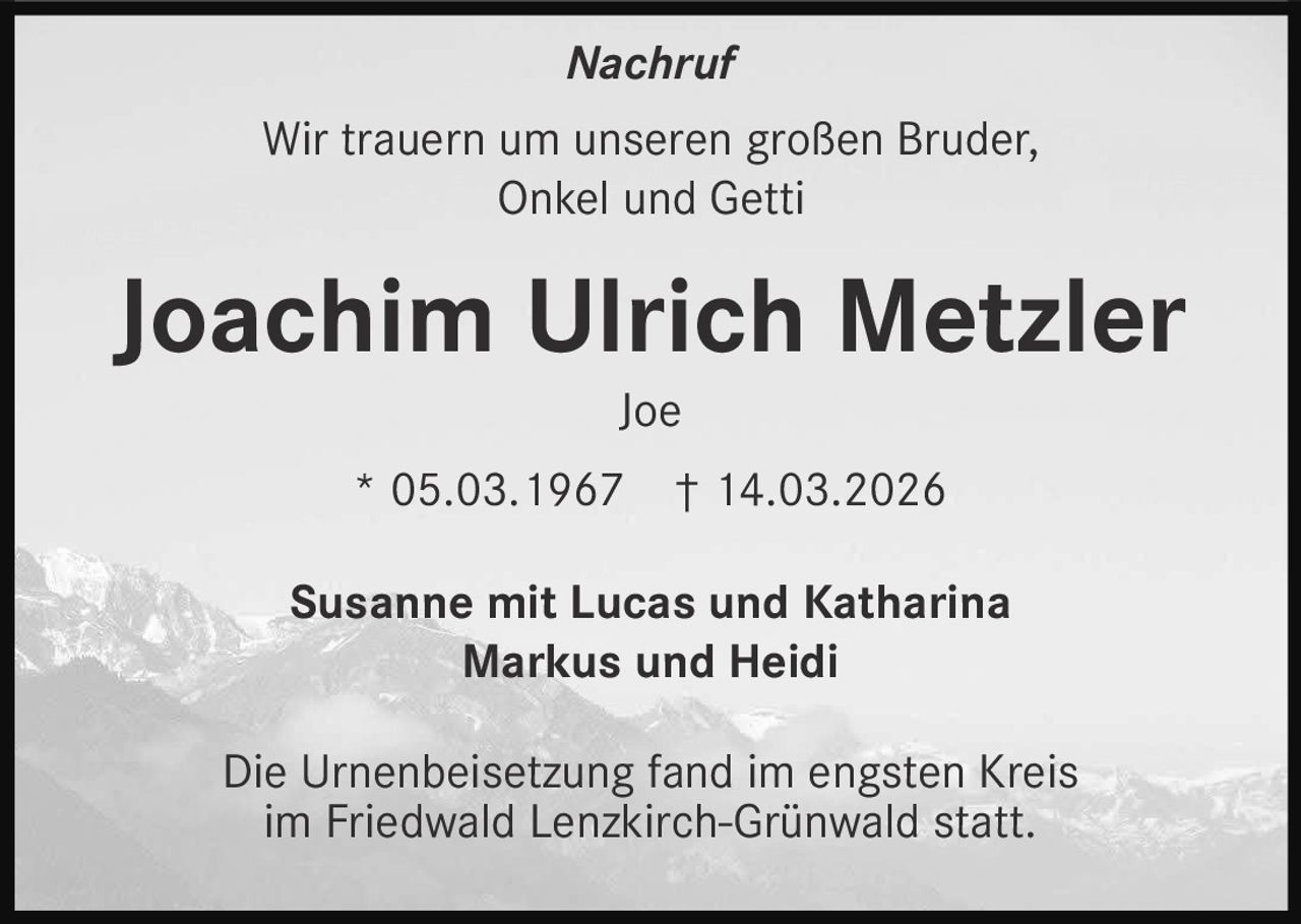 Nachruf
Wir trauern um unseren großen Bruder,
Onkel und Getti

Joachim Ulrich Metzler
Joe
* 05.03.1967

† 14.03.2026

Susanne mit Lucas und Katharina
Markus und Heidi
Die Urnenbeisetzung fand im engsten Kreis
im Friedwald Lenzkirch-Grünwald statt.