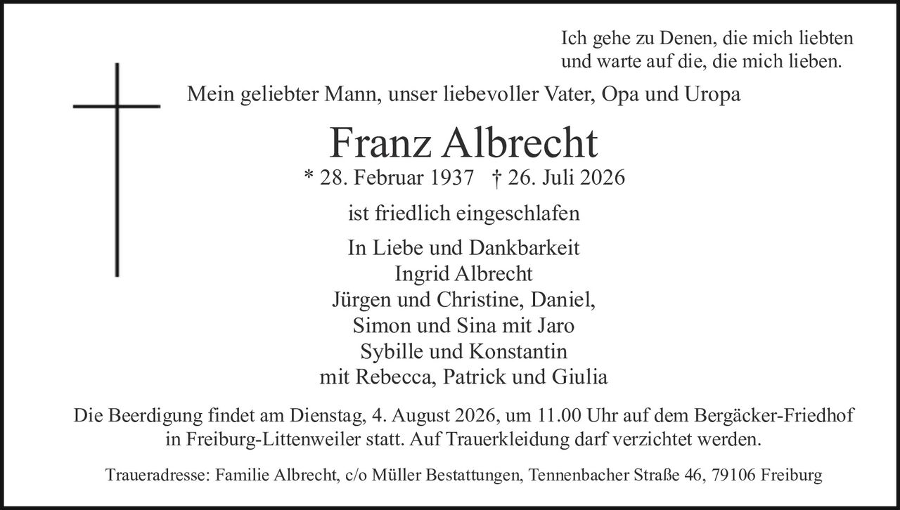 <p>Ich gehe zu Denen, die mich liebten und warte auf die, die mich lieben.</p><p>Mein geliebter Mann, unser liebevoller Vater, Opa und Uropa</p><p><strong>Franz Albrecht</strong><br/>* 28. Februar 1937 † 26. Juli 2026</p><p>ist friedlich eingeschlafen</p><p>In Liebe und Dankbarkeit<br/>Ingrid Albrecht<br/>Jürgen und Christine, Daniel,<br/>Simon und Sina mit Jaro<br/>Sybille und Konstantin<br/>mit Rebecca, Patrick und Giulia</p><p>Die Beerdigung findet am Dienstag, 4. August 2026, um 11.00 Uhr auf dem Bergäcker-Friedhof in Freiburg-Littenweiler statt. Auf Trauerkleidung darf verzichtet werden.</p><p>Traueradresse: Familie Albrecht, c/o Müller Bestattungen, Tennenbacher Straße 46, 79106 Freiburg</p>