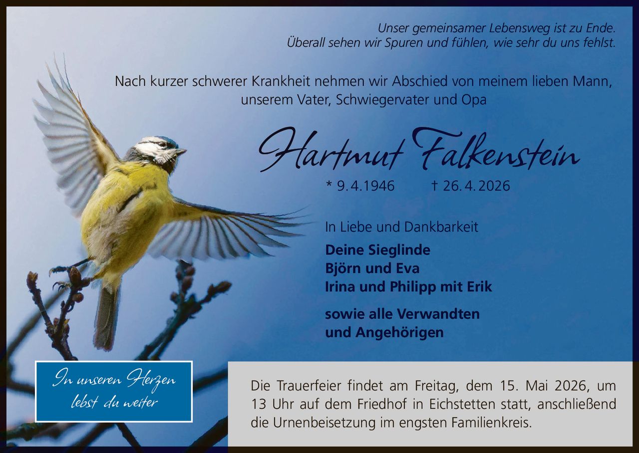 <i>Unser gemeinsamer Lebensweg ist zu Ende.<br>Überall sehen wir Spuren und fühlen, wie sehr du uns fehlst.</i><br><br>Nach kurzer schwerer Krankheit nehmen wir Abschied von meinem lieben Mann, unserem Vater, Schwiegervater und Opa<br><br><strong>Hartmut Falkenstein</strong><br>* 9.4.1946 † 26.4.2026<br><br>Die Trauerfeier findet am Freitag, dem 15. Mai 2026, um 13 Uhr auf dem Friedhof in Eichstetten statt, anschließend die Urnenbeisetzung im engsten Familienkreis.<br><br>In Liebe und Dankbarkeit<br><strong>Deine Sieglinde<br>Björn und Eva<br>Irina und Philipp mit Erik<br><br>sowie alle Verwandten<br>und Angehörigen</strong><br><br><i>In unseren Herzen lebst du weiter</i>