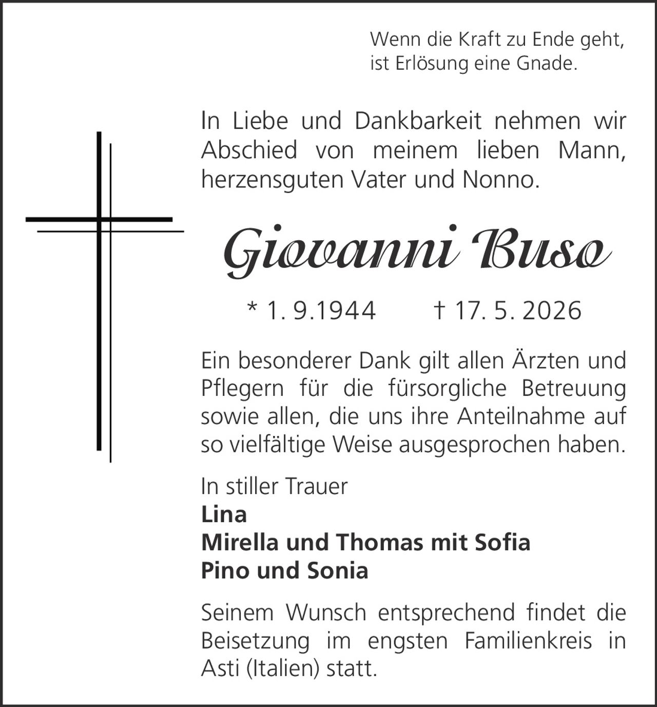 <p>Wenn die Kraft zu Ende geht,<br>ist Erlösung eine Gnade.</p><p>In Liebe und Dankbarkeit nehmen wir <br>Abschied von meinem lieben Mann, <br>herzensguten Vater und Nonno.</p><p><strong>Giovanni Buso</strong><br>* 1. 9.1944 † 17. 5. 2026</p><p>Ein besonderer Dank gilt allen Ärzten und <br>Pflegern für die fürsorgliche Betreuung <br>sowie allen, die uns ihre Anteilnahme auf <br>so vielfältige Weise ausgesprochen haben.</p><p>In stiller Trauer<br>Lina<br>Mirella und Thomas mit Sofia<br>Pino und Sonia</p><p>Seinem Wunsch entsprechend findet die <br>Beisetzung im engsten Familienkreis in <br>Asti (Italien) statt.</p>