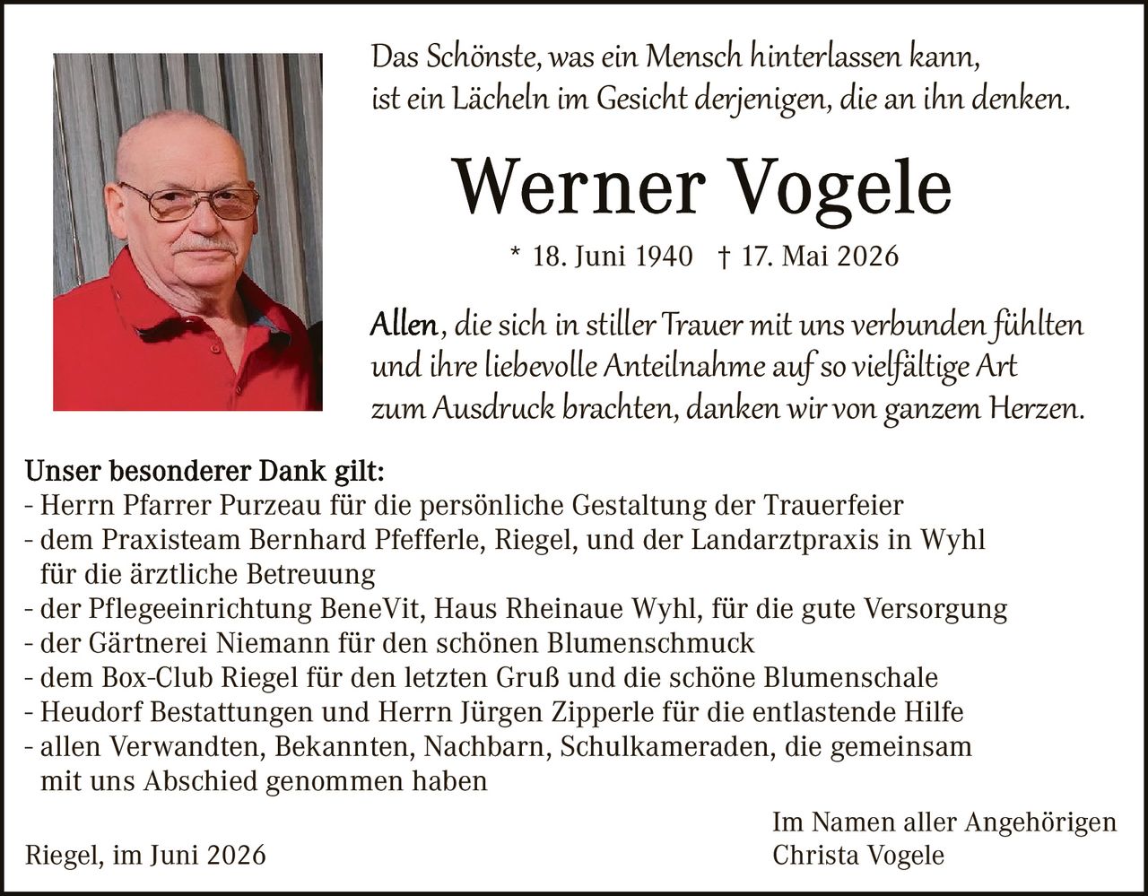 <p><i>Das Schönste, was ein Mensch hinterlassen kann, ist ein Lächeln im Gesicht derjenigen, die an ihn denken.</i></p>

<p><strong>Werner Vogele</strong><br>* 18. Juni 1940 † 17. Mai 2026</p>

<p><i>Allen, die sich in stiller Trauer mit uns verbunden fühlten und ihre liebevolle Anteilnahme auf so vielfältige Art zum Ausdruck brachten, danken wir von ganzem Herzen.</i></p>

<p><strong>Unser besonderer Dank gilt:</strong><br>
- Herrn Pfarrer Purzeau für die persönliche Gestaltung der Trauerfeier<br>
- dem Praxisteam Bernhard Pfefferle, Riegel, und der Landarztpraxis in Wyhl für die ärztliche Betreuung<br>
- der Pflegeeinrichtung BeneVit, Haus Rheinaue Wyhl, für die gute Versorgung<br>
- der Gärtnerei Niemann für den schönen Blumenschmuck<br>
- dem Box-Club Riegel für den letzten Gruß und die schöne Blumenschale<br>
- Heudorf Bestattungen und Herrn Jürgen Zipperle für die entlastende Hilfe<br>
- allen Verwandten, Bekannten, Nachbarn, Schulkameraden, die gemeinsam mit uns Abschied genommen haben</p>

<p>Riegel, im Juni 2026</p>

<p style="text-align: right;">Im Namen aller Angehörigen<br>Christa Vogele</p>