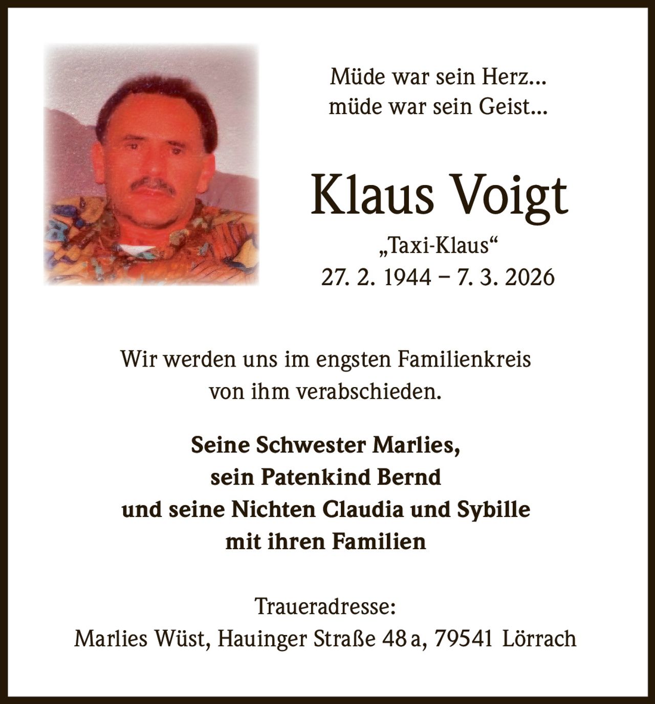 Müde war sein Herz...
müde war sein Geist...

Klaus Voigt
„Taxi-Klaus“
27. 2. 1944 – 7. 3. 2026
Wir werden uns im engsten Familienkreis
von ihm verabschieden.
Seine Schwester Marlies,
sein Patenkind Bernd
und seine Nichten Claudia und Sybille
mit ihren Familien
Traueradresse:
Marlies Wüst, Hauinger Straße 48 a, 79541 Lörrach