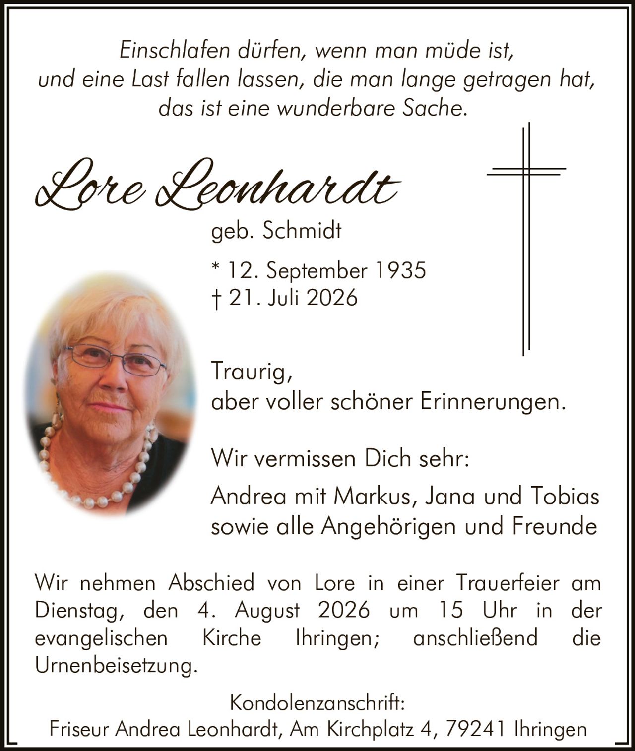 <p><i>Einschlafen dürfen, wenn man müde ist,<br/>und eine Last fallen lassen, die man lange getragen hat,<br/>das ist eine wunderbare Sache.</i></p><p>Wir vermissen Dich sehr:</p><p>Traurig,<br/>aber voller schöner Erinnerungen.</p><p><strong>Lore Leonhardt</strong><br/>geb. Schmidt<br/>* 12. September 1935<br/>† 21. Juli 2026</p><p>Andrea mit Markus, Jana und Tobias<br/>sowie alle Angehörigen und Freunde</p><p>Wir nehmen Abschied von Lore in einer Trauerfeier am Dienstag, den 4. August 2026 um 15 Uhr in der evangelischen Kirche Ihringen; anschließend die Urnenbeisetzung.</p><p><strong>Kondolenzanschrift:</strong><br/>Friseur Andrea Leonhardt, Am Kirchplatz 4, 79241 Ihringen</p>