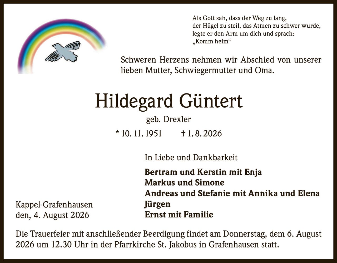 <p>Als Gott sah, dass der Weg zu lang, der Hügel zu steil, das Atmen zu schwer wurde, legte er den Arm um dich und sprach: „Komm heim"</p>

<p>Schweren Herzens nehmen wir Abschied von unserer lieben Mutter, Schwiegermutter und Oma.</p>

<p><strong>Hildegard Güntert</strong> geb. Drexler<br/>
* 10. 11. 1951 † 1. 8. 2026</p>

<p>In Liebe und Dankbarkeit</p>

<p><strong>Bertram und Kerstin mit Enja<br/>
Markus und Simone<br/>
Andreas und Stefanie mit Annika und Elena<br/>
Jürgen<br/>
Ernst mit Familie</strong></p>

<p>Die Trauerfeier mit anschließender Beerdigung findet am Donnerstag, dem 6. August 2026 um 12.30 Uhr in der Pfarrkirche St. Jakobus in Grafenhausen statt.</p>

<p>Kappel-Grafenhausen<br/>
den, 4. August 2026</p>