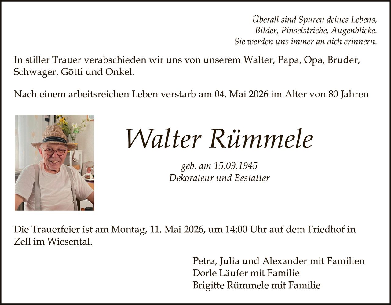 <p>Überall sind Spuren deines Lebens,<br>Bilder, Pinselstriche, Augenblicke.<br>Sie werden uns immer an dich erinnern.</p><p>In stiller Trauer verabschieden wir uns von unserem Walter, Papa, Opa, Bruder,<br>Schwager, Götti und Onkel.</p><p>Nach einem arbeitsreichen Leben verstarb am 04. Mai 2026 im Alter von 80 Jahren</p><p><strong>Walter Rümmele</strong><br>geb. am 15.09.1945<br>Dekorateur und Bestatter</p><p>Die Trauerfeier ist am Montag, 11. Mai 2026, um 14:00 Uhr auf dem Friedhof in<br>Zell im Wiesental.</p><p>Petra, Julia und Alexander mit Familien<br>Dorle Läufer mit Familie<br>Brigitte Rümmele mit Familie</p>