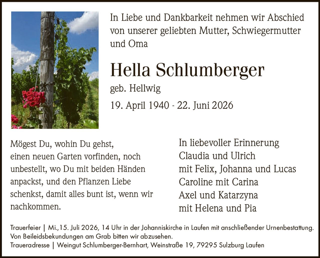 <p>geb. Hellwig</p>
<p>19. April 1940 - 22. Juni 2026</p>
<p>In Liebe und Dankbarkeit nehmen wir Abschied von unserer geliebten Mutter, Schwiegermutter und Oma</p>
<p><i>In liebevoller Erinnerung</i></p>
<p>Claudia und Ulrich<br/>mit Felix, Johanna und Lucas<br/>Caroline mit Carina<br/>Axel und Katarzyna<br/>mit Helena und Pia</p>
<p><strong>Trauerfeier</strong> | Mi.,15. Juli 2026, 14 Uhr in der Johanniskirche in Laufen mit anschließender Urnenbestattung.<br/>Von Beileidsbekundungen am Grab bitten wir abzusehen.</p>
<p><strong>Traueradresse</strong> | Weingut Schlumberger-Bernhart, Weinstraße 19, 79295 Sulzburg Laufen</p>
<p>Mögest Du, wohin Du gehst,<br/>einen neuen Garten vorfinden, noch<br/>unbestellt, wo Du mit beiden Händen<br/>anpackst, und den Pflanzen Liebe<br/>schenkst, damit alles bunt ist, wenn wir<br/>nachkommen.</p>