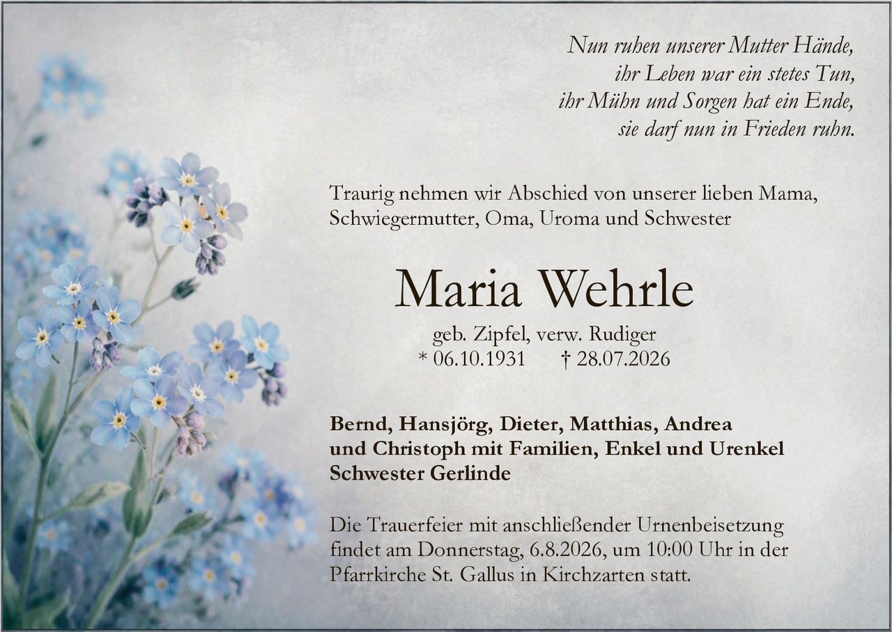 <p><i>Nun ruhen unserer Mutter Hände,<br/>ihr Leben war ein stetes Tun,<br/>ihr Mühn und Sorgen hat ein Ende,<br/>sie darf nun in Frieden ruhn.</i></p>

<p>Traurig nehmen wir Abschied von unserer lieben Mama, Schwiegermutter, Oma, Uroma und Schwester</p>

<p><strong>Maria Wehrle</strong><br/>geb. Zipfel, verw. Rudiger<br/>* 06.10.1931 † 28.07.2026</p>

<p>Bernd, Hansjörg, Dieter, Matthias, Andrea und Christoph mit Familien, Enkel und Urenkel<br/>Schwester Gerlinde</p>

<p>Die Trauerfeier mit anschließender Urnenbeisetzung findet am Donnerstag, 6.8.2026, um 10:00 Uhr in der Pfarrkirche St. Gallus in Kirchzarten statt.</p>