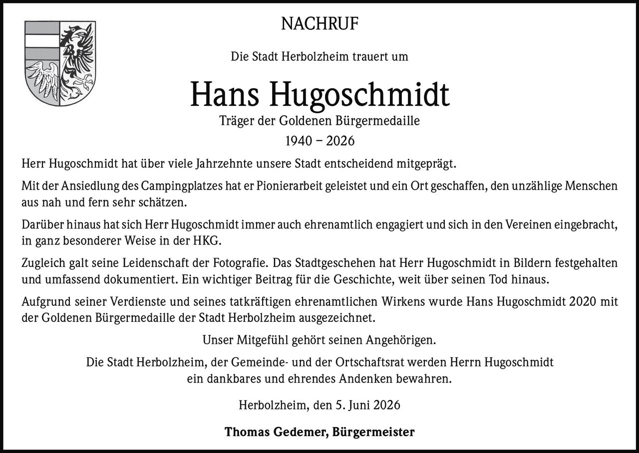 <p><strong>NACHRUF</strong></p>

<p>Die Stadt Herbolzheim trauert um</p>

<p><strong>Hans Hugoschmidt</strong><br/>Träger der Goldenen Bürgermedaille<br/>1940 – 2026</p>

<p>Herr Hugoschmidt hat über viele Jahrzehnte unsere Stadt entscheidend mitgeprägt.</p>

<p>Mit der Ansiedlung des Campingplatzes hat er Pionierarbeit geleistet und ein Ort geschaffen, den unzählige Menschen aus nah und fern sehr schätzen.</p>

<p>Darüber hinaus hat sich Herr Hugoschmidt immer auch ehrenamtlich engagiert und sich in den Vereinen eingebracht, in ganz besonderer Weise in der HKG.</p>

<p>Zugleich galt seine Leidenschaft der Fotografie. Das Stadtgeschehen hat Herr Hugoschmidt in Bildern festgehalten und umfassend dokumentiert. Ein wichtiger Beitrag für die Geschichte, weit über seinen Tod hinaus.</p>

<p>Aufgrund seiner Verdienste und seines tatkräftigen ehrenamtlichen Wirkens wurde Hans Hugoschmidt 2020 mit der Goldenen Bürgermedaille der Stadt Herbolzheim ausgezeichnet.</p>

<p>Unser Mitgefühl gehört seinen Angehörigen.</p>

<p>Die Stadt Herbolzheim, der Gemeinde- und der Ortschaftsrat werden Herrn Hugoschmidt ein dankbares und ehrendes Andenken bewahren.</p>

<p>Herbolzheim, den 5. Juni 2026</p>

<p><strong>Thomas Gedemer, Bürgermeister</strong></p>