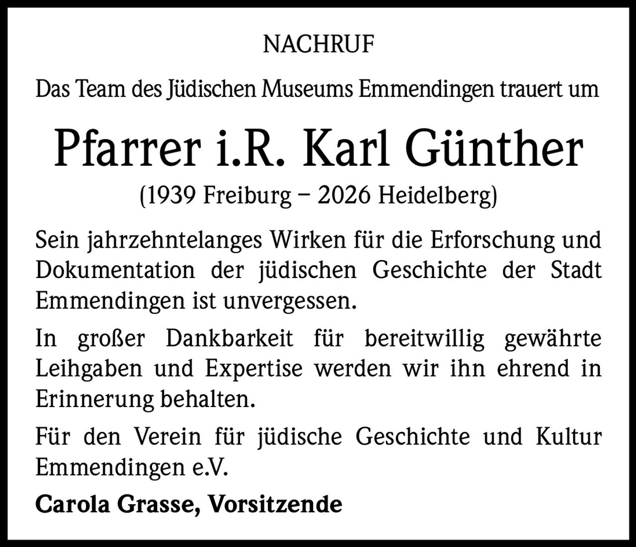 NACHRUF
Das Team des Jüdischen Museums Emmendingen trauert um

Pfarrer i.R. Karl Günther
(1939 Freiburg – 2026 Heidelberg)

Sein jahrzehntelanges Wirken für die Erforschung und
Dokumentation der jüdischen Geschichte der Stadt
Emmendingen ist unvergessen.
In großer Dankbarkeit für bereitwillig gewährte
Leihgaben und Expertise werden wir ihn ehrend in
Erinnerung behalten.
Für den Verein für jüdische Geschichte und Kultur
Emmendingen e.V.
Carola Grasse, Vorsitzende