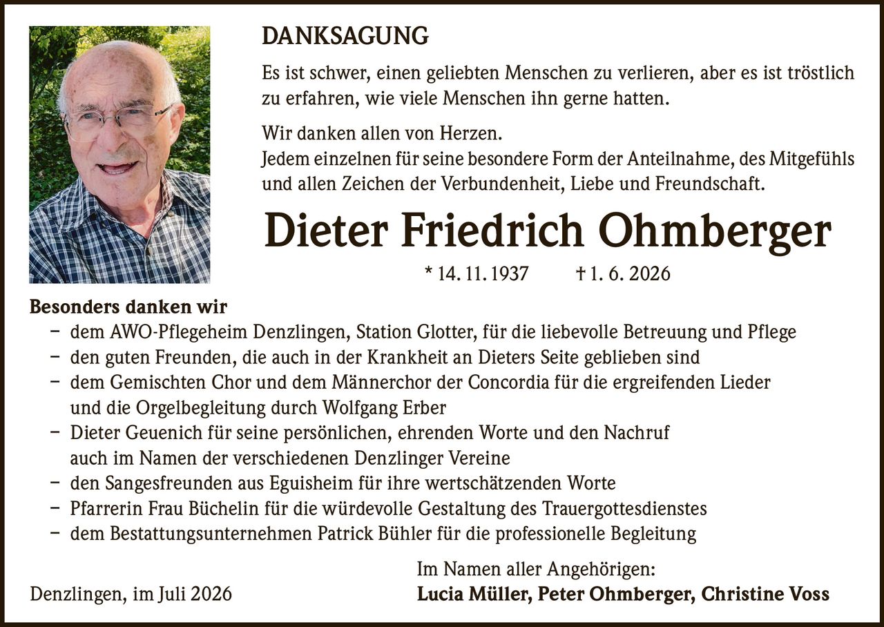 <p><strong>DANKSAGUNG</strong></p>

<p>Es ist schwer, einen geliebten Menschen zu verlieren, aber es ist tröstlich zu erfahren, wie viele Menschen ihn gerne hatten.</p>

<p>Wir danken allen von Herzen.<br>
Jedem einzelnen für seine besondere Form der Anteilnahme, des Mitgefühls und allen Zeichen der Verbundenheit, Liebe und Freundschaft.</p>

<p><strong>Besonders danken wir</strong></p>

<p>– dem AWO-Pflegeheim Denzlingen, Station Glotter, für die liebevolle Betreuung und Pflege<br>
– den guten Freunden, die auch in der Krankheit an Dieters Seite geblieben sind<br>
– dem Gemischten Chor und dem Männerchor der Concordia für die ergreifenden Lieder und die Orgelbegleitung durch Wolfgang Erber<br>
– Dieter Geuenich für seine persönlichen, ehrenden Worte und den Nachruf auch im Namen der verschiedenen Denzlinger Vereine<br>
– den Sangesfreunden aus Eguisheim für ihre wertschätzenden Worte<br>
– Pfarrerin Frau Büchelin für die würdevolle Gestaltung des Trauergottesdienstes<br>
– dem Bestattungsunternehmen Patrick Bühler für die professionelle Begleitung</p>

<p>Im Namen aller Angehörigen:<br>
Denzlingen, im Juli 2026 <strong>Lucia Müller, Peter Ohmberger, Christine Voss</strong></p>

<p>* 14. 11. 1937   † 1. 6. 2026</p>