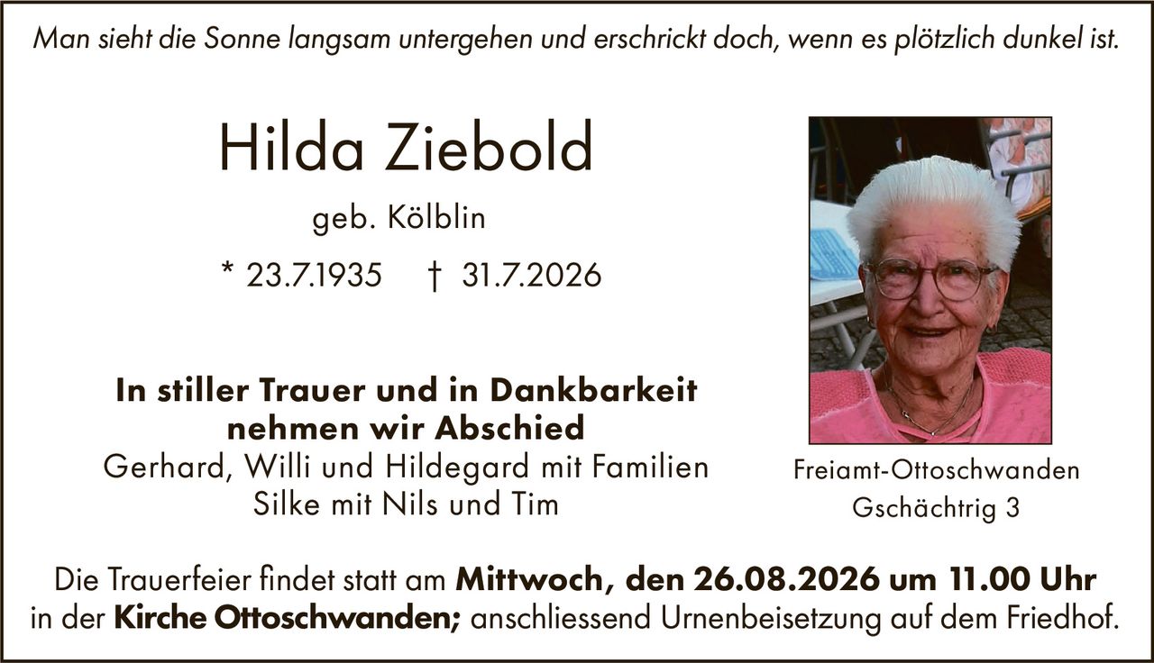 <p><i>Man sieht die Sonne langsam untergehen und erschrickt doch, wenn es plötzlich dunkel ist.</i></p>

<p><strong>Hilda Ziebold</strong><br/>
geb. Kölblin<br/>
* 23.7.1935 † 31.7.2026</p>

<p><strong>In stiller Trauer und in Dankbarkeit<br/>
nehmen wir Abschied</strong></p>

<p>Gerhard, Willi und Hildegard mit Familien<br/>
Silke mit Nils und Tim</p>

<p>Die Trauerfeier findet statt am <strong>Mittwoch, den 26.08.2026 um 11.00 Uhr<br/>
in der Kirche Ottoschwanden;</strong> anschliessend Urnenbeisetzung auf dem Friedhof.</p>

<p>Freiamt-Ottoschwanden<br/>
Gschächtrig 3</p>