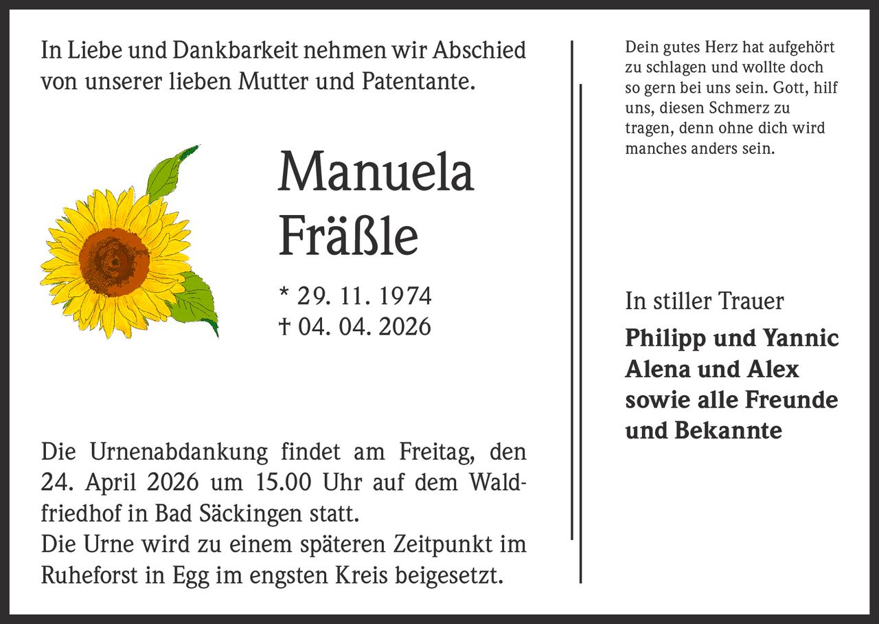 In Liebe und Dankbarkeit nehmen wir Abschied
von unserer lieben Mutter und Patentante.

Manuela
Fräßle
* 29. 11. 1974
† 04. 04. 2026

Die Urnenabdankung findet am Freitag, den
24. April 2026 um 15.00 Uhr auf dem Waldfriedhof in Bad S­ äckingen statt.
Die Urne wird zu einem späteren Zeitpunkt im
­Ruheforst in Egg im engsten Kreis beigesetzt.

Dein gutes Herz hat aufgehört
zu schlagen und wollte doch
so gern bei uns sein. Gott, hilf
uns, diesen Schmerz zu
tragen, denn ohne dich wird
manches anders sein.

In stiller Trauer
Philipp und Yannic
Alena und Alex
sowie alle Freunde
und Bekannte