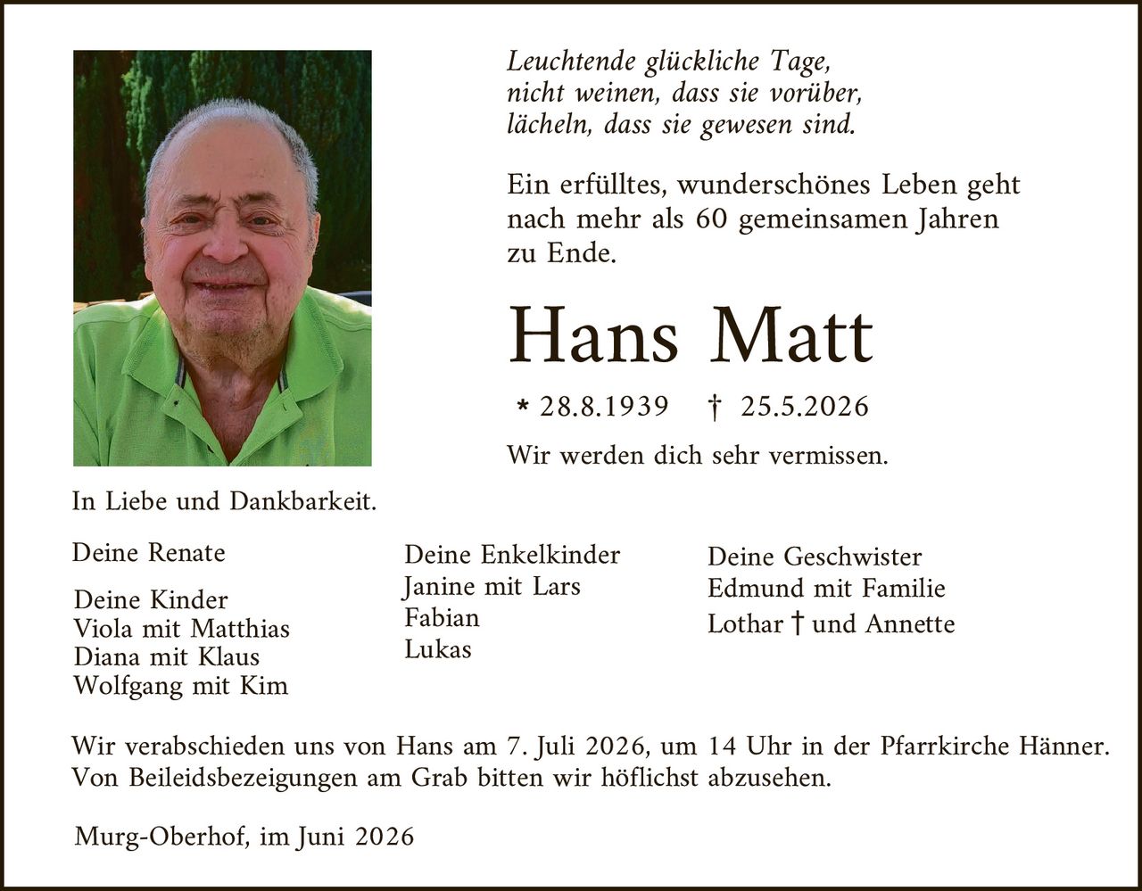 <p><i>Leuchtende glückliche Tage,<br/>nicht weinen, dass sie vorüber,<br/>lächeln, dass sie gewesen sind.</i></p>

<p>Ein erfülltes, wunderschönes Leben geht nach mehr als 60 gemeinsamen Jahren zu Ende.</p>

<p><strong>Hans Matt</strong><br/>* 28.8.1939   † 25.5.2026</p>

<p>Wir werden dich sehr vermissen.</p>

<p>In Liebe und Dankbarkeit.</p>

<p><strong>Deine Renate</strong><br/>
Deine Kinder<br/>
Viola mit Matthias<br/>
Diana mit Klaus<br/>
Wolfgang mit Kim</p>

<p><strong>Deine Enkelkinder</strong><br/>
Janine mit Lars<br/>
Fabian<br/>
Lukas</p>

<p><strong>Deine Geschwister</strong><br/>
Edmund mit Familie<br/>
Lothar † und Annette</p>

<p>Wir verabschieden uns von Hans am 7. Juli 2026, um 14 Uhr in der Pfarrkirche Hänner. Von Beileidesbezeigungen am Grab bitten wir höflichst abzusehen.</p>

<p>Murg-Oberhof, im Juni 2026</p>