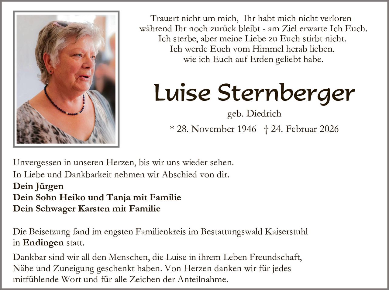 Trauert nicht um mich, Ihr habt mich nicht verloren
während Ihr noch zurück bleibt - am Ziel erwarte Ich Euch.
Ich sterbe, aber meine Liebe zu Euch stirbt nicht.
Ich werde Euch vom Himmel herab lieben,
wie ich Euch auf Erden geliebt habe.

Luise Sternberger
geb. Diedrich
* 28. November 1946 † 24. Februar 2026
Unvergessen in unseren Herzen, bis wir uns wieder sehen.
In Liebe und Dankbarkeit nehmen wir Abschied von dir.
Dein Jürgen
Dein Sohn Heiko und Tanja mit Familie
Dein Schwager Karsten mit Familie
Die Beisetzung fand im engsten Familienkreis im Bestattungswald Kaiserstuhl
in Endingen statt.
Dankbar sind wir all den Menschen, die Luise in ihrem Leben Freundschaft,
Nähe und Zuneigung geschenkt haben. Von Herzen danken wir für jedes
mitfühlende Wort und für alle Zeichen der Anteilnahme.