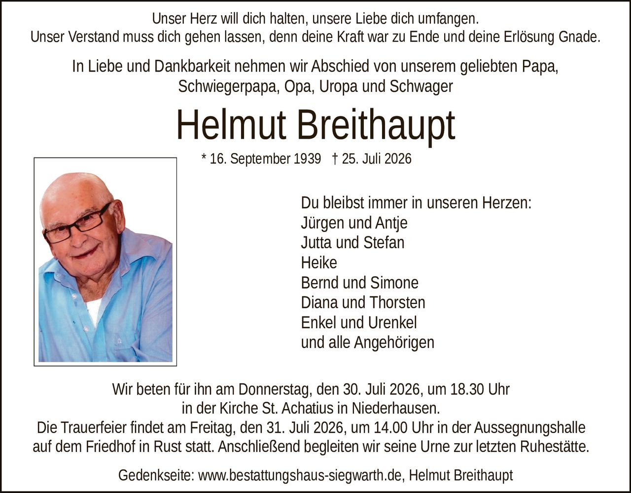<p>Unser Herz will dich halten, unsere Liebe dich umfangen. Unser Verstand muss dich gehen lassen, denn deine Kraft war zu Ende und deine Erlösung Gnade.</p>

<p>In Liebe und Dankbarkeit nehmen wir Abschied von unserem geliebten Papa, Schwiegerpapa, Opa, Uropa und Schwager</p>

<p>* 16. September 1939 † 25. Juli 2026</p>

<p>Du bleibst immer in unseren Herzen:<br/>
Jürgen und Antje<br/>
Jutta und Stefan<br/>
Heike<br/>
Bernd und Simone<br/>
Diana und Thorsten<br/>
Enkel und Urenkel<br/>
und alle Angehörigen</p>

<p>Wir beten für ihn am Donnerstag, den 30. Juli 2026, um 18.30 Uhr in der Kirche St. Achatius in Niederhausen.</p>

<p>Die Trauerfeier findet am Freitag, den 31. Juli 2026, um 14.00 Uhr in der Aussegnungshalle auf dem Friedhof in Rust statt. Anschließend begleiten wir seine Urne zur letzten Ruhestätte.</p>

<p>Gedenkseite: www.bestattungshaus-siegwarth.de, Helmut Breithaupt</p>