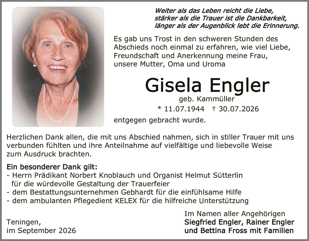 <p><i>Weiter als das Leben reicht die Liebe, stärker als die Trauer ist die Dankbarkeit, länger als der Augenblick lebt die Erinnerung.</i></p>

<p>Es gab uns Trost in den schweren Stunden des Abschieds noch einmal zu erfahren, wie viel Liebe, Freundschaft und Anerkennung meine Frau, unsere Mutter, Oma und Uroma</p>

<p><strong>Gisela Engler</strong><br>geb. Kammüller<br>* 11.07.1944 † 30.07.2026</p>

<p>entgegen gebracht wurde.</p>

<p>Herzlichen Dank allen, die mit uns Abschied nahmen, sich in stiller Trauer mit uns verbunden fühlten und ihre Anteilnahme auf vielfältige und liebevolle Weise zum Ausdruck brachten.</p>

<p><strong>Ein besonderer Dank gilt:</strong><br>- Herrn Prädikant Norbert Knoblauch und Organist Helmut Sütterlin für die würdevolle Gestaltung der Trauerfeier<br>- dem Bestattungsunternehmen Gebhardt für die einfühlsame Hilfe<br>- dem ambulanten Pflegedient KELEX für die hilfreiche Unterstützung</p>

<p>Im Namen aller Angehörigen</p>

<p>Teningen,<br>im September 2026</p>

<p>Siegfried Engler, Rainer Engler und Bettina Fross mit Familien</p>