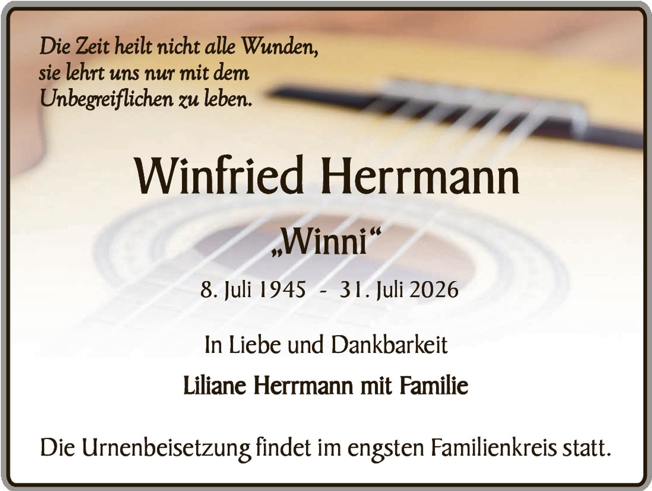 <p><i>Die Zeit heilt nicht alle Wunden, sie lehrt uns nur mit dem Unbegreiflichen zu leben.</i></p><p><strong>Winfried Herrmann</strong></p><p>„Winni"</p><p>8. Juli 1945 - 31. Juli 2026</p><p>In Liebe und Dankbarkeit<br>Liliane Herrmann mit Familie</p><p>Die Urnenbeisetzung findet im engsten Familienkreis statt.</p>