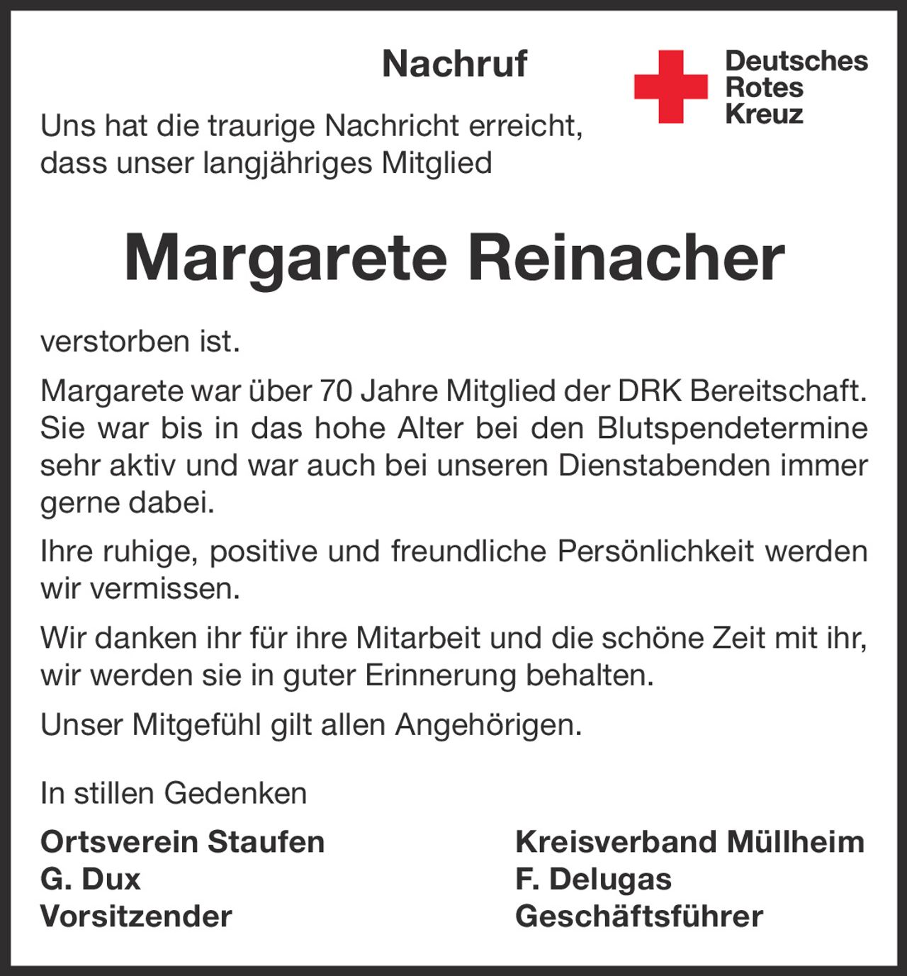 <p>Nachruf</p>

<p>Uns hat die traurige Nachricht erreicht, dass unser langjähriges Mitglied</p>

<p><strong>Margarete Reinacher</strong></p>

<p>verstorben ist.</p>

<p>Margarete war über 70 Jahre Mitglied der DRK Bereitschaft. Sie war bis in das hohe Alter bei den Blutspendeterminen sehr aktiv und war auch bei unseren Dienstabenden immer gerne dabei.</p>

<p>Ihre ruhige, positive und freundliche Persönlichkeit werden wir vermissen.</p>

<p>Wir danken ihr für ihre Mitarbeit und die schöne Zeit mit ihr, wir werden sie in guter Erinnerung behalten.</p>

<p>Unser Mitgefühl gilt allen Angehörigen.</p>

<p>In stillen Gedenken</p>

<p><strong>Ortsverein Staufen Kreisverband Müllheim</strong></p>

<p>G. Dux <br /> Vorsitzender</p>

<p>F. Delugas <br /> Geschäftsführer</p>