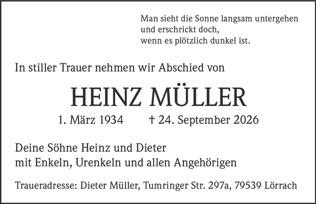 <p>Man sieht die Sonne langsam untergehen<br/>und erschrickt doch,<br/>wenn es plötzlich dunkel ist.</p><p>In stiller Trauer nehmen wir Abschied von</p><p><strong>HEINZ MÜLLER</strong></p><p>1. März 1934 † 24. September 2026</p><p>Deine Söhne Heinz und Dieter<br/>mit Enkeln, Urenkeln und allen Angehörigen</p><p>Traueradresse: Dieter Müller, Tumringer Str. 297a, 79539 Lörrach</p>