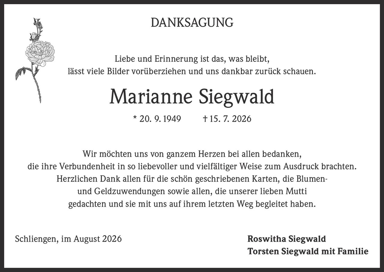 <p><strong>DANKSAGUNG</strong></p>

<p>Liebe und Erinnerung ist das, was bleibt,<br>lässt viele Bilder vorüberziehen und uns dankbar zurück schauen.</p>

<p><strong>Marianne Siegwald</strong><br>* 20. 9. 1949     † 15. 7. 2026</p>

<p>Wir möchten uns von ganzem Herzen bei allen bedanken,<br>die ihre Verbundenheit in so liebevoller und vielfältiger Weise zum Ausdruck brachten.<br>Herzlichen Dank allen für die schön geschriebenen Karten, die Blumen-<br>und Geldzuwendungen sowie allen, die unserer lieben Mutti<br>gedachten und sie mit uns auf ihrem letzten Weg begleitet haben.</p>

<p>Schliegen, im August 2026<br><strong>Roswitha Siegwald</strong><br><strong>Torsten Siegwald mit Familie</strong></p>