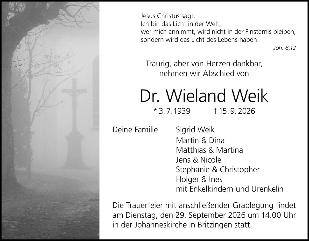 <p>Traurig, aber von Herzen dankbar, nehmen wir Abschied von</p>

<p><strong>Dr. Wieland Weik</strong><br>
* 3. 7. 1939 † 15. 9. 2026</p>

<p>Deine Familie<br>
Sigrid Weik<br>
Martin & Dina<br>
Matthias & Martina<br>
Jens & Nicole<br>
Stephanie & Christopher<br>
Holger & Ines<br>
mit Enkelkindern und Urenkelin</p>

<p>Die Trauerfeier mit anschließender Grablegung findet am Dienstag, den 29. September 2026 um 14.00 Uhr in der Johanneskirche in Britzingen statt.</p>

<p><i>Jesus Christus sagt:</i><br>
<i>Ich bin das Licht in der Welt,<br>
wer mich annimmt, wird nicht in der Finsternis bleiben,<br>
sondern wird das Licht des Lebens haben.<br>
Joh. 8,12</i></p>