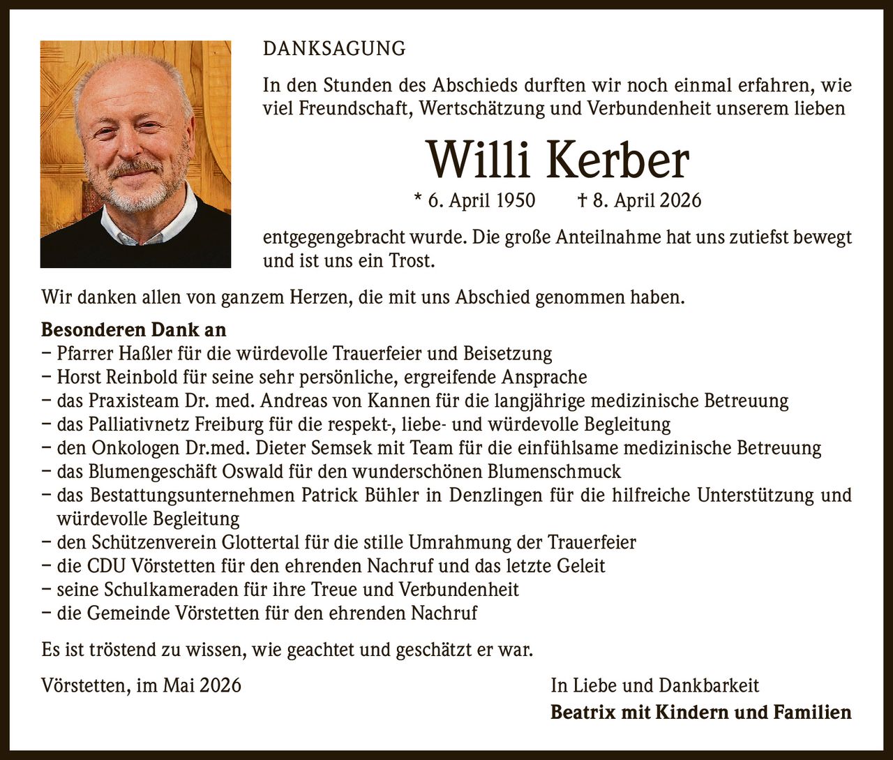 <p><strong>DANKSAGUNG</strong></p><p>In den Stunden des Abschieds durften wir noch einmal erfahren, wie viel Freundschaft, Wertschätzung und Verbundenheit unserem lieben</p><p><strong>Willi Kerber</strong><br/>* 6. April 1950 † 8. April 2026</p><p>entgegengebracht wurde. Die große Anteilnahme hat uns zutiefst bewegt und ist uns ein Trost.</p><p>Wir danken allen von ganzem Herzen, die mit uns Abschied genommen haben.</p><p><strong>Besonderen Dank an</strong><br/>– Pfarrer Haßler für die würdevolle Trauerfeier und Beisetzung<br/>– Horst Reinbold für seine sehr persönliche, ergreifende Ansprache<br/>– das Praxisteam Dr. med. Andreas von Kannen für die langjährige medizinische Betreuung<br/>– das Palliativnetz Freiburg für die respekt-, liebe- und würdevolle Begleitung<br/>– den Onkologen Dr.med. Dieter Semsek mit Team für die einfühlsame medizinische Betreuung<br/>– das Blumengeschäft Oswald für den wunderschönen Blumenschmuck<br/>– das Bestattungsunternehmen Patrick Bühler in Denzlingen für die hilfreiche Unterstützung und würdevolle Begleitung<br/>– den Schützenverein Glottertal für die stille Umrahmung der Trauerfeier<br/>– die CDU Vörstetten für den ehrenden Nachruf und das letzte Geleit<br/>– seine Schulkameraden für ihre Treue und Verbundenheit<br/>– die Gemeinde Vörstetten für den ehrenden Nachruf</p><p>Es ist tröstend zu wissen, wie geachtet und geschätzt er war.</p><p>Vörstetten, im Mai 2026 <strong>In Liebe und Dankbarkeit<br/>Beatrix mit Kindern und Familien</strong></p>