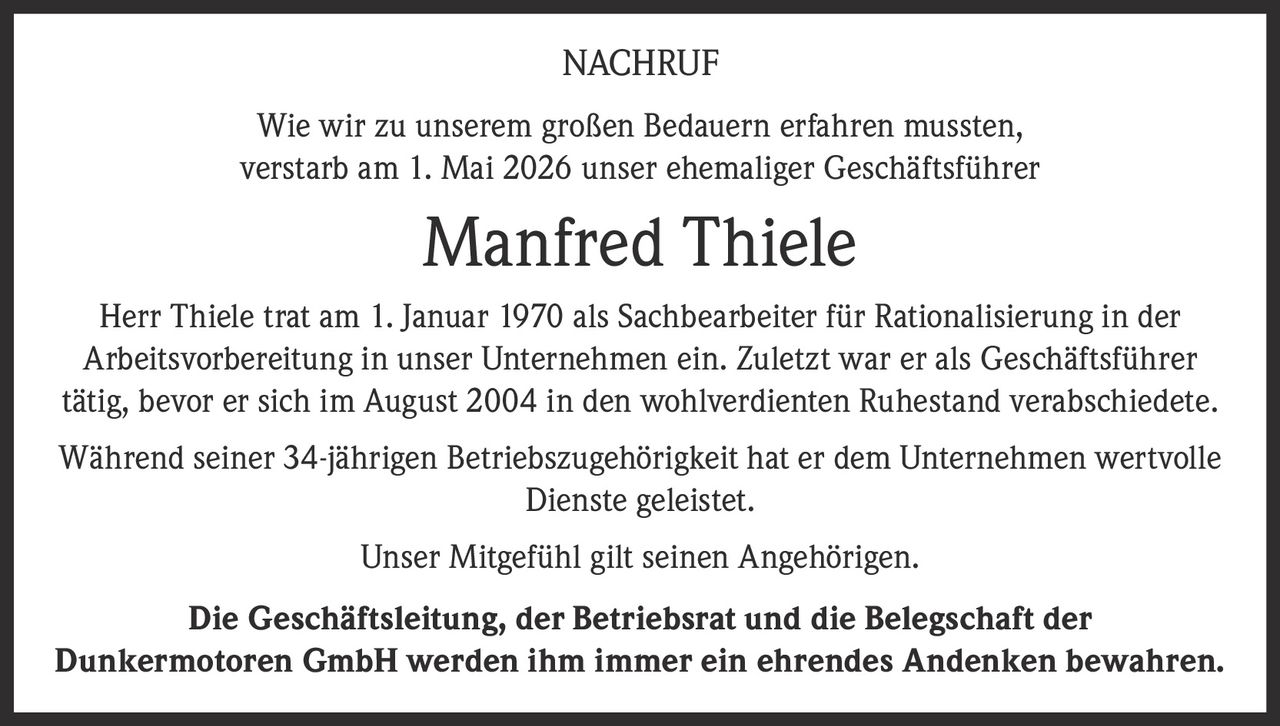 <p><strong>NACHRUF</strong></p><p>Wie wir zu unserem großen Bedauern erfahren mussten, verstarb am 1. Mai 2026 unser ehemaliger Geschäftsführer</p><p><strong>Manfred Thiele</strong></p><p>Herr Thiele trat am 1. Januar 1970 als Sachbearbeiter für Rationalisierung in der Arbeitsvorbereitung in unser Unternehmen ein. Zuletzt war er als Geschäftsführer tätig, bevor er sich im August 2004 in den wohlverdienten Ruhestand verabschiedete.</p><p>Während seiner 34-jährigen Betriebszugehörigkeit hat er dem Unternehmen wertvolle Dienste geleistet.</p><p>Unser Mitgefühl gilt seinen Angehörigen.</p><p><strong>Die Geschäftsleitung, der Betriebsrat und die Belegschaft der Dunkermotoren GmbH werden ihm immer ein ehrendes Andenken bewahren.</strong></p>
