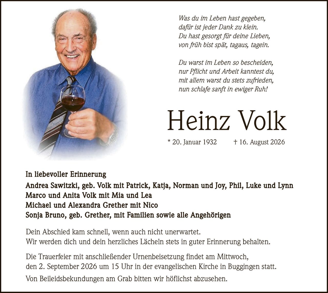 <p><i>Was du im Leben hast gegeben,<br>dafür ist jeder Dank zu klein.<br>Du hast gesorgt für deine Lieben,<br>von früh bist spät, tagaus, tagein.<br><br>Du warst im Leben so bescheiden,<br>nur Pflicht und Arbeit kanntest du,<br>mit allem warst du stets zufrieden,<br>nun schlafe sanft in ewiger Ruh!</i></p><p><strong>Heinz Volk</strong><br>* 20. Januar 1932 † 16. August 2026</p><p><strong>In liebevoller Erinnerung</strong><br>Andrea Sawitzki, geb. Volk mit Patrick, Katja, Norman und Joy, Phil, Luke und Lynn<br>Marco und Anita Volk mit Mia und Lea<br>Michael und Alexandra Grether mit Nico<br>Sonja Bruno, geb. Grether, mit Familien sowie alle Angehörigen</p><p>Dein Abschied kam schnell, wenn auch nicht unerwartet.<br>Wir werden dich und dein herzliches Lächeln stets in guter Erinnerung behalten.</p><p>Die Trauerfeier mit anschließender Urnenbeisetzung findet am Mittwoch,<br>den 2. September 2026 um 15 Uhr in der evangelischen Kirche in Buggingen statt.<br>Von Beileidsbekundungen am Grab bitten wir höflichst abzusehen.</p>