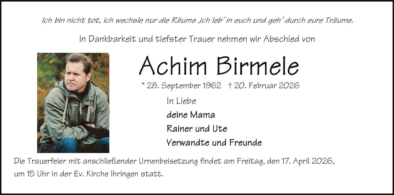 Ich bin nicht tot, ich wechsle nur die Räume ,ich leb´ in euch und geh´ durch eure Träume.

In Dankbarkeit und tiefster Trauer nehmen wir Abschied von

* 28. September 1962 † 20. Februar 2026

In Liebe

Die Trauerfeier mit anschließender Urnenbeisetzung findet am Freitag, den 17. April 2026,
um 15 Uhr in der Ev. Kirche Ihringen statt.