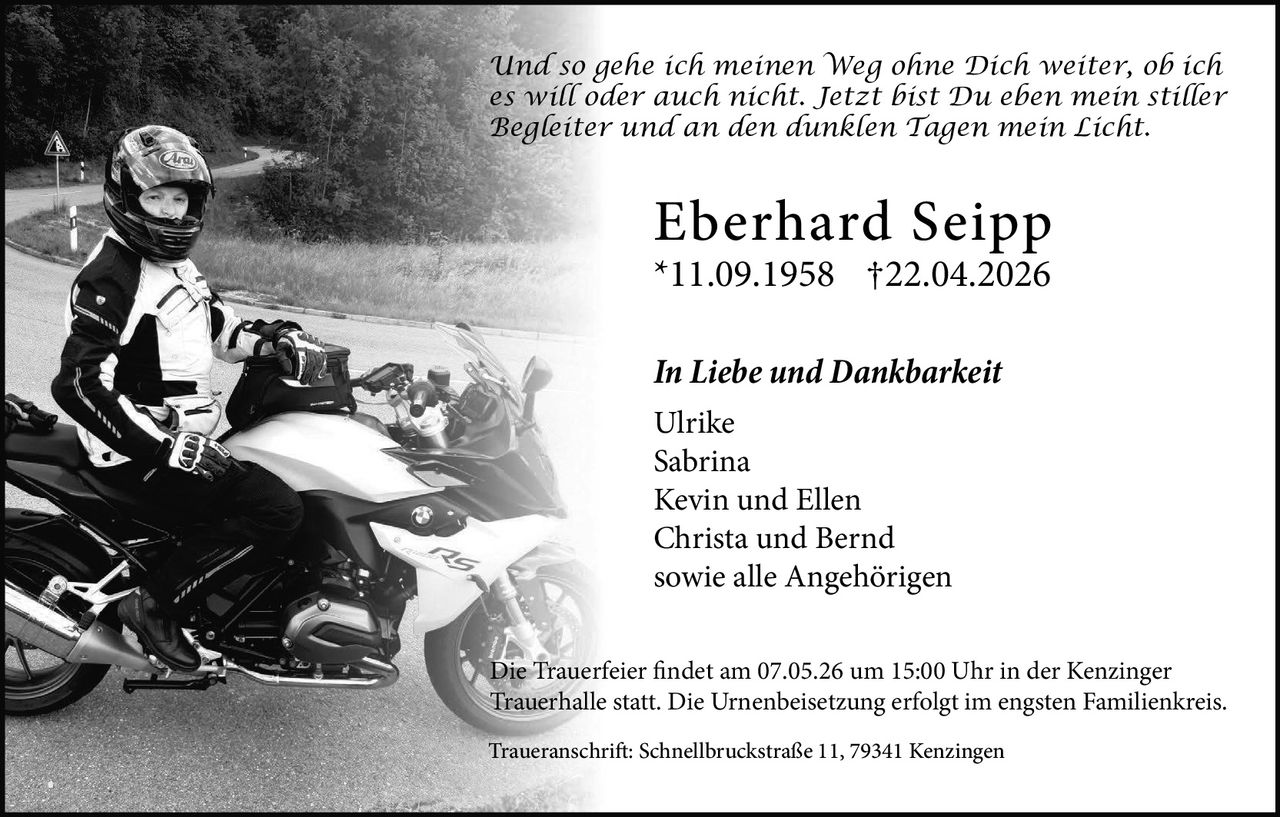      
     
   

Eberhard Seipp
*11.09.1958 †22.04.2026
In Liebe und Dankbarkeit
Ulrike
Sabrina
Kevin und Ellen
Christa und Bernd
sowie alle Angehörigen
Die Trauerfeier findet am 07.05.26 um 15:00 Uhr in der Kenzinger
Trauerhalle statt. Die Urnenbeisetzung erfolgt im engsten Familienkreis.
Traueranschrift: Schnellbruckstraße 11, 79341 Kenzingen