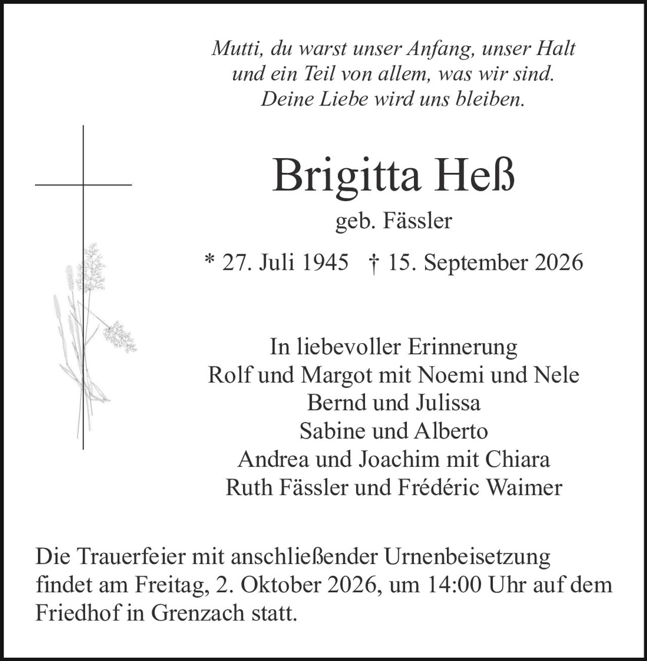 <p>In liebevoller Erinnerung</p>

<p>Brigitta Heß<br>geb. Fässler<br>* 27. Juli 1945 † 15. September 2026</p>

<p><i>Mutti, du warst unser Anfang, unser Halt und ein Teil von allem, was wir sind. Deine Liebe wird uns bleiben.</i></p>

<p>In liebevoller Erinnerung<br>Rolf und Margot mit Noemi und Nele<br>Bernd und Julissa<br>Sabine und Alberto<br>Andrea und Joachim mit Chiara<br>Ruth Fässler und Frédéric Waimer</p>

<p>Die Trauerfeier mit anschließender Urnenbeisetzung findet am Freitag, 2. Oktober 2026, um 14:00 Uhr auf dem Friedhof in Grenzach statt.</p>