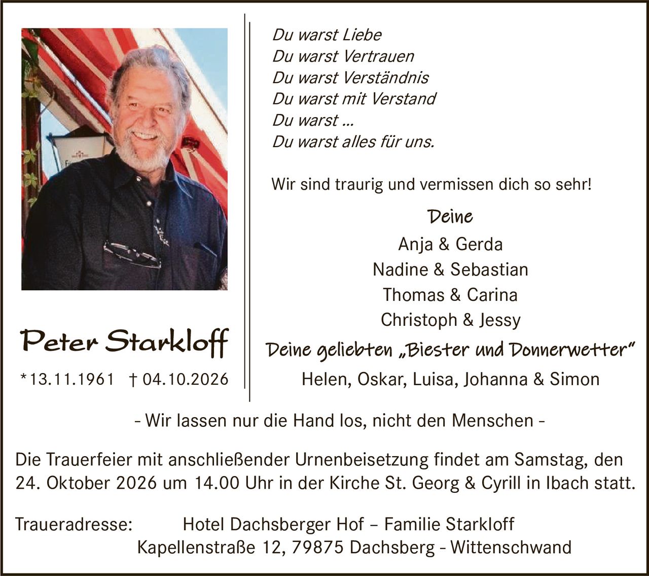 <p><i>Du warst Liebe<br>
Du warst Vertrauen<br>
Du warst Verständnis<br>
Du warst mit Verstand<br>
Du warst ...<br>
Du warst alles für uns.</i></p>

<p>Wir sind traurig und vermissen dich so sehr!</p>

<p><i>Deine</i><br>
Anja &amp; Gerda<br>
Nadine &amp; Sebastian<br>
Thomas &amp; Carina<br>
Christoph &amp; Jessy</p>

<p><i>Deine geliebten „Biester und Donnerwetter"<br>
Helen, Oskar, Luisa, Johanna &amp; Simon</i></p>

<p>- Wir lassen nur die Hand los, nicht den Menschen -</p>

<p>Die Trauerfeier mit anschließender Urnenbeisetzung findet am Samstag, den 24. Oktober 2026 um 14.00 Uhr in der Kirche St. Georg &amp; Cyrill in Ibach statt.</p>

<p><strong>Traueradresse:</strong> Hotel Dachsberger Hof – Familie Starkloff<br>
Kapellenstraße 12, 79875 Dachsberg - Wittenschwand</p>