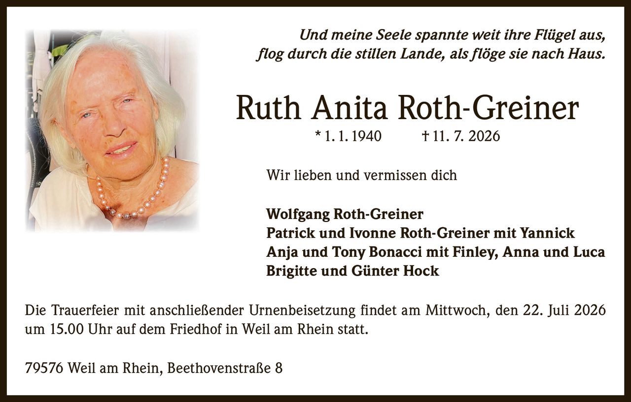 <p><i>Und meine Seele spannte weit ihre Flügel aus,<br/>flog durch die stillen Lande, als flöge sie nach Haus.</i></p><p><strong>Ruth Anita Roth-Greiner</strong><br/>* 1. 1. 1940  † 11. 7. 2026</p><p>Wir lieben und vermissen dich</p><p><strong>Wolfgang Roth-Greiner</strong><br/><strong>Patrick und Ivonne Roth-Greiner mit Yannick</strong><br/><strong>Anja und Tony Bonacci mit Finley, Anna und Luca</strong><br/><strong>Brigitte und Günter Hock</strong></p><p>Die Trauerfeier mit anschließender Urnenbeisetzung findet am Mittwoch, den 22. Juli 2026 um 15.00 Uhr auf dem Friedhof in Weil am Rhein statt.</p><p>79576 Weil am Rhein, Beethovenstraße 8</p>
