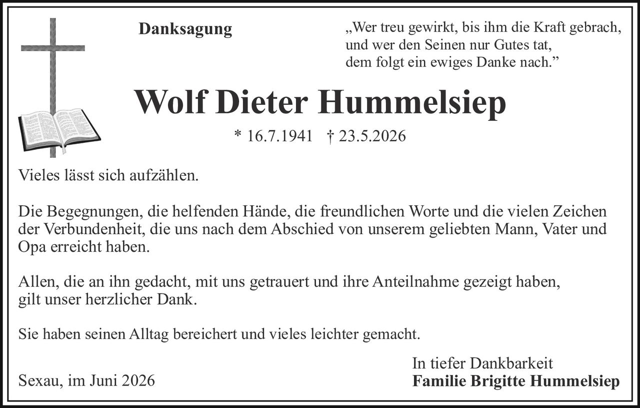 <p><i>Danksagung</i></p>

<p>„Wer treu gewirkt, bis ihm die Kraft gebrach,<br>und wer den Seinen nur Gutes tat,<br>dem folgt ein ewiges Danke nach."</p>

<p><strong>Wolf Dieter Hummelsiep</strong><br>* 16.7.1941 † 23.5.2026</p>

<p>Vieles lässt sich aufzählen.</p>

<p>Die Begegnungen, die helfenden Hände, die freundlichen Worte und die vielen Zeichen der Verbundenheit, die uns nach dem Abschied von unserem geliebten Mann, Vater und Opa erreicht haben.</p>

<p>Allen, die an ihn gedacht, mit uns getrauert und ihre Anteilnahme gezeigt haben, gilt unser herzlicher Dank.</p>

<p>Sie haben seinen Alltag bereichert und vieles leichter gemacht.</p>

<p>Sexau, im Juni 2026<br><strong>In tiefer Dankbarkeit<br>Familie Brigitte Hummelsiep</strong></p>