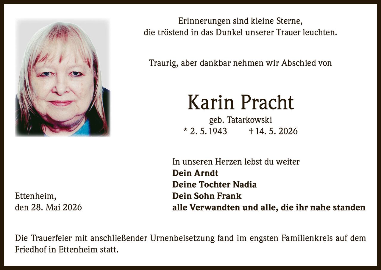 <p>Erinnerungen sind kleine Sterne, die tröstend in das Dunkel unserer Trauer leuchten.</p>

<p>Traurig, aber dankbar nehmen wir Abschied von</p>

<p><strong>Karin Pracht geb. Tatarkowski</strong><br>
* 2. 5. 1943 † 14. 5. 2026</p>

<p>In unseren Herzen lebst du weiter</p>

<p><strong>Dein Arndt</strong><br>
<strong>Deine Tochter Nadia</strong><br>
<strong>Dein Sohn Frank</strong><br>
<strong>alle Verwandten und alle, die ihr nahe standen</strong></p>

<p>Ettenheim, den 28. Mai 2026</p>

<p>Die Trauerfeier mit anschließender Urnenbeisetzung fand im engsten Familienkreis auf dem Friedhof in Ettenheim statt.</p>