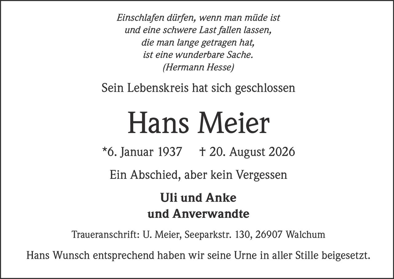 <p><i>Einschlafen dürfen, wenn man müde ist<br>und eine schwere Last fallen lassen,<br>die man lange getragen hat,<br>ist eine wunderbare Sache.<br>(Hermann Hesse)</i></p><p>Sein Lebenskreis hat sich geschlossen</p><p><strong>Hans Meier</strong> *6. Januar 1937 † 20. August 2026</p><p>Ein Abschied, aber kein Vergessen</p><p><strong>Uli und Anke<br>und Anverwandte</strong></p><p>Traueranschrift: U. Meier, Seeparkstr. 130, 26907 Walchum</p><p>Hans Wunsch entsprechend haben wir seine Urne in aller Stille beigesetzt.</p>