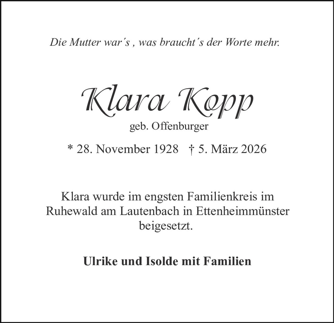 Die Mutter war´s , was braucht´s der Worte mehr.

Klara Kopp
geb. Offenburger

* 28. November 1928 † 5. März 2026
Klara wurde im engsten Familienkreis im
Ruhewald am Lautenbach in Ettenheimmünster
beigesetzt.
Ulrike und Isolde mit Familien