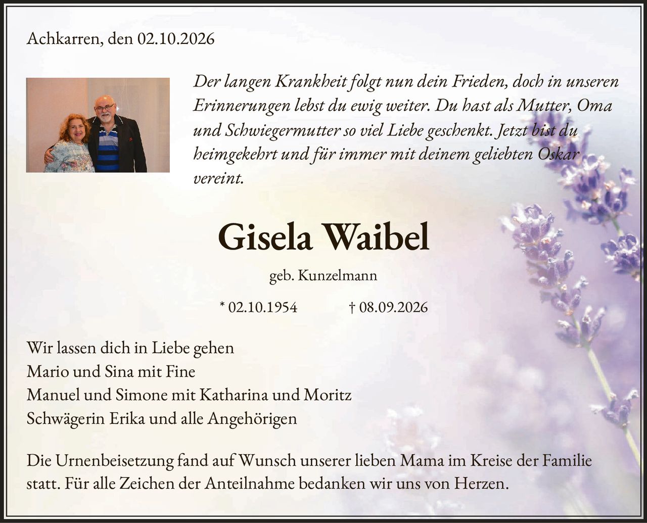 <p><i>Der langen Krankheit folgt nun dein Frieden, doch in unseren Erinnerungen lebst du ewig weiter. Du hast als Mutter, Oma und Schwiegermutter so viel Liebe geschenkt. Jetzt <strong>bist du heimgekehrt und für immer mit deinem geliebten Oskar vereint.</strong></i></p>

<p><strong>Gisela Waibel</strong></p>

<p>geb. Kunzelmann</p>

<p>* 02.10.1954          † 08.09.2026</p>

<p>Wir lassen dich in Liebe gehen<br>
Mario und Sina mit Fine<br>
Manuel und Simone mit Katharina und Moritz<br>
Schwägerin Erika und alle Angehörigen</p>

<p>Die Urnenbeisetzung fand auf Wunsch unserer lieben Mama im Kreise der Familie statt. Für alle Zeichen der Anteilnahme bedanken wir uns von Herzen.</p>