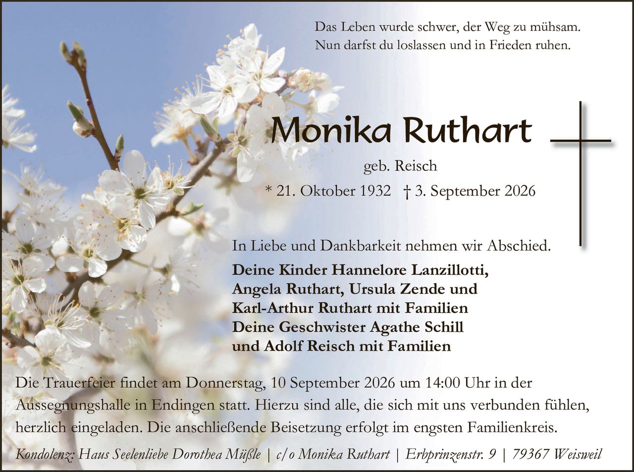 <p>Das Leben wurde schwer, der Weg zu mühsam. Nun darfst du loslassen und in Frieden ruhen.</p>

<p><strong>Monika Ruthart</strong><br>geb. Reisch<br>* 21. Oktober 1932  † 3. September 2026</p>

<p>In Liebe und Dankbarkeit nehmen wir Abschied.<br>
<strong>Deine Kinder Hannelore Lanzillotti, Angela Ruthart, Ursula Zende und Karl-Arthur Ruthart mit Familien<br>
Deine Geschwister Agathe Schill und Adolf Reisch mit Familien</strong></p>

<p>Die Trauerfeier findet am Donnerstag, 10. September 2026 um 14:00 Uhr in der Aussegnungshalle in Endingen statt. Hierzu sind alle, die sich mit uns verbunden fühlen, herzlich eingeladen. Die anschließende Beisetzung erfolgt im engsten Familienkreis.</p>

<p><i>Kondolenz: Haus Seelenliebe Dorothea Mäßle | c/o Monika Ruthart | Erbprinzenstr. 9 | 79367 Weisweil</i></p>