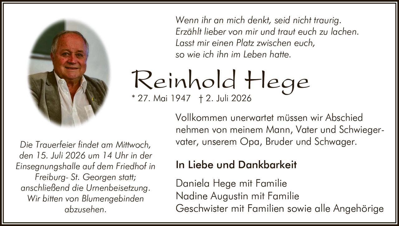 <p><i>Wenn ihr an mich denkt, seid nicht traurig.<br>Erzählt lieber von mir und traut euch zu lachen.<br>Lasst mir einen Platz zwischen euch,<br>so wie ich ihn im Leben hatte.</i></p>

<p><strong>In Liebe und Dankbarkeit</strong></p>

<p>Vollkommen unerwartet müssen wir Abschied nehmen von meinem Mann, Vater und Schwiegervater, unserem Opa, Bruder und Schwager.</p>

<p><strong>Reinhold Hege</strong><br>* 27. Mai 1947 † 2. Juli 2026</p>

<p>Daniela Hege mit Familie<br>Nadine Augustin mit Familie<br>Geschwister mit Familien sowie alle Angehörige</p>

<p>Die Trauerfeier findet am Mittwoch, den 15. Juli 2026 um 14 Uhr in der Einsegnungshalle auf dem Friedhof in Freiburg- St. Georgen statt; anschließend die Urnenbeisetzung.</p>

<p>Wir bitten von Blumengebinden abzusehen.</p>