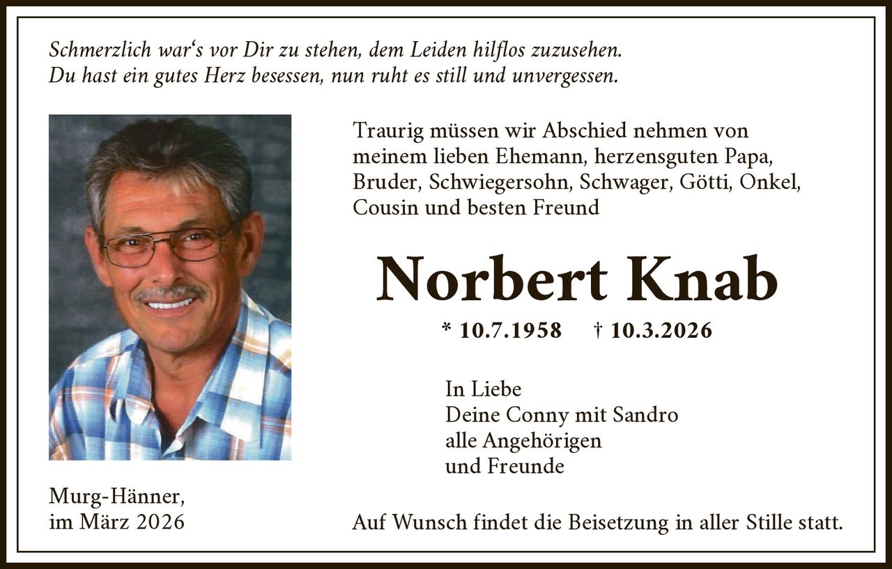 Schmerzlich war‘s vor Dir zu stehen, dem Leiden hilflos zuzusehen.
Du hast ein gutes Herz besessen, nun ruht es still und unvergessen.

Traurig müssen wir Abschied nehmen von
meinem lieben Ehemann, herzensguten Papa,
Bruder, Schwiegersohn, Schwager, Götti, Onkel,
Cousin und besten Freund

Norbert Knab
* 10.7.1958

Murg-Hänner,
im März 2026

† 10.3.2026

In Liebe
Deine Conny mit Sandro
alle Angehörigen
und Freunde

Auf Wunsch findet die Beisetzung in aller Stille statt.