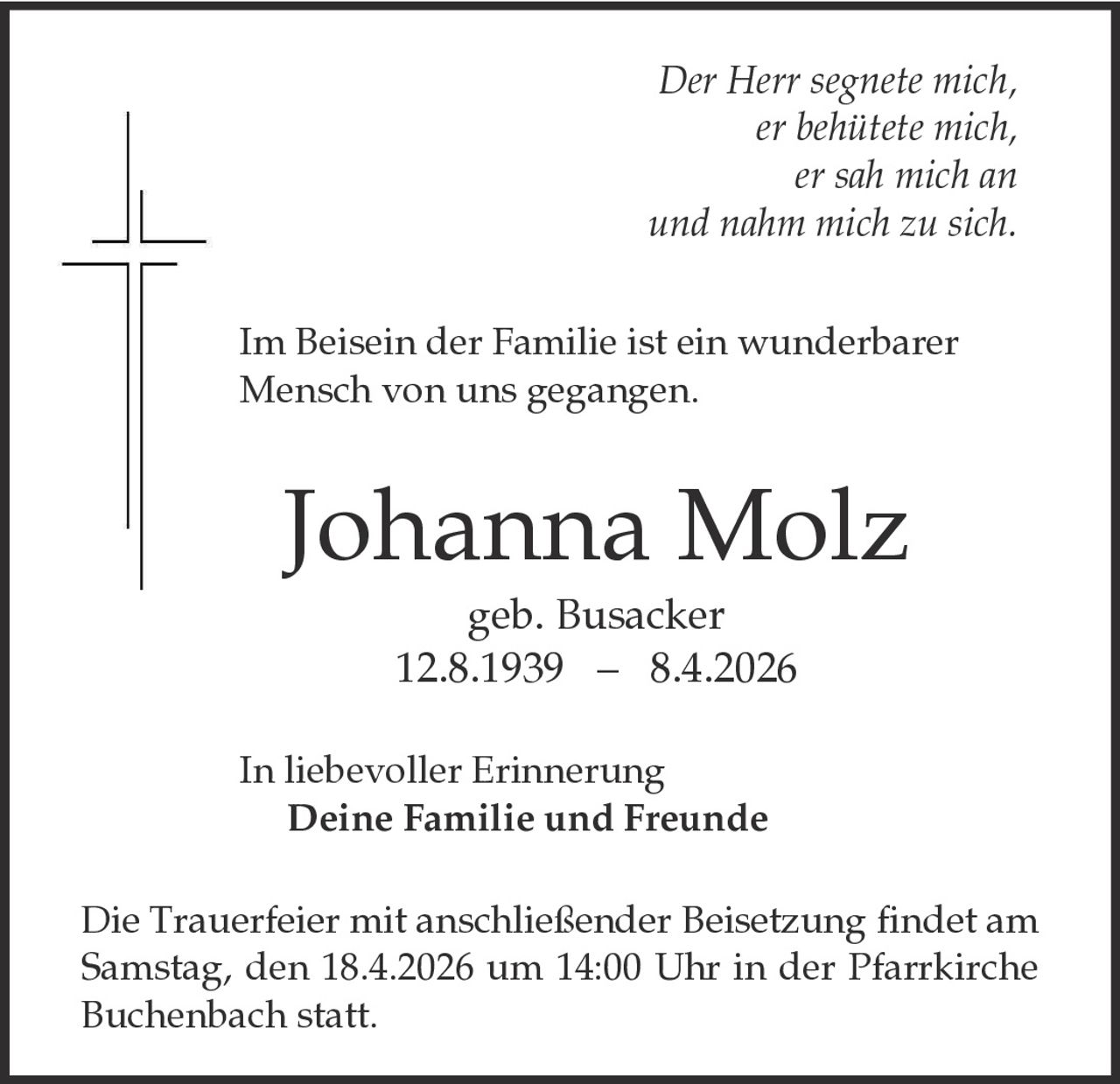 Der Herr segnete mich,
er behütete mich,
er sah mich an
und nahm mich zu sich.
Im Beisein der Familie ist ein wunderbarer
Mensch von uns gegangen.

Johanna Molz
geb. Busacker
12.8.1939 – 8.4.2026
In liebevoller Erinnerung
Deine Familie und Freunde

Die Trauerfeier mit anschließender Beisetzung findet am
Samstag, den 18.4.2026 um 14:00 Uhr in der Pfarrkirche
Buchenbach statt.